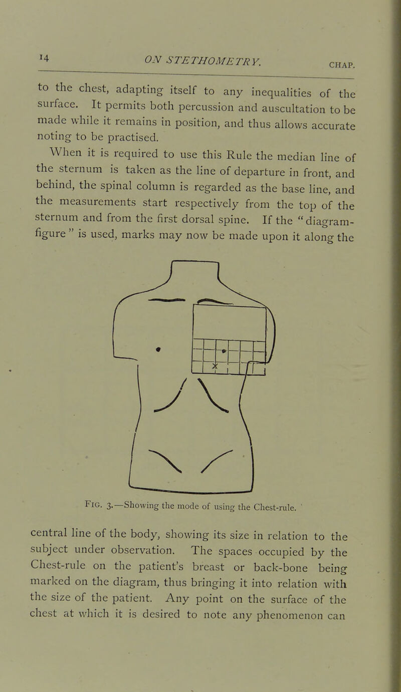 CHAP. to the chest, adapthig itself to any inequalities of the surface. It permits both percussion and auscultation to be made while it remains in position, and thus allows accurate noting to be practised. When it is required to use this Rule the median line of the sternum is taken as the line of departure in front, and behind, the spinal column is regarded as the base line, and the measurements start respectively from the top of the sternum and from the first dorsal spine. If the  diagram- figure  is used, marks may now be made upon it along the Fig. 3.—Showing the mode of using the Chest-rule. ' central line of the body, showing its size in relation to the subject under observation. The spaces occupied by the Chest-rule on the patient's breast or back-bone being marked on the diagram, thus bringing it into relation with the size of the patient. Any point on the surface of the chest at which it is desired to note any phenomenon can