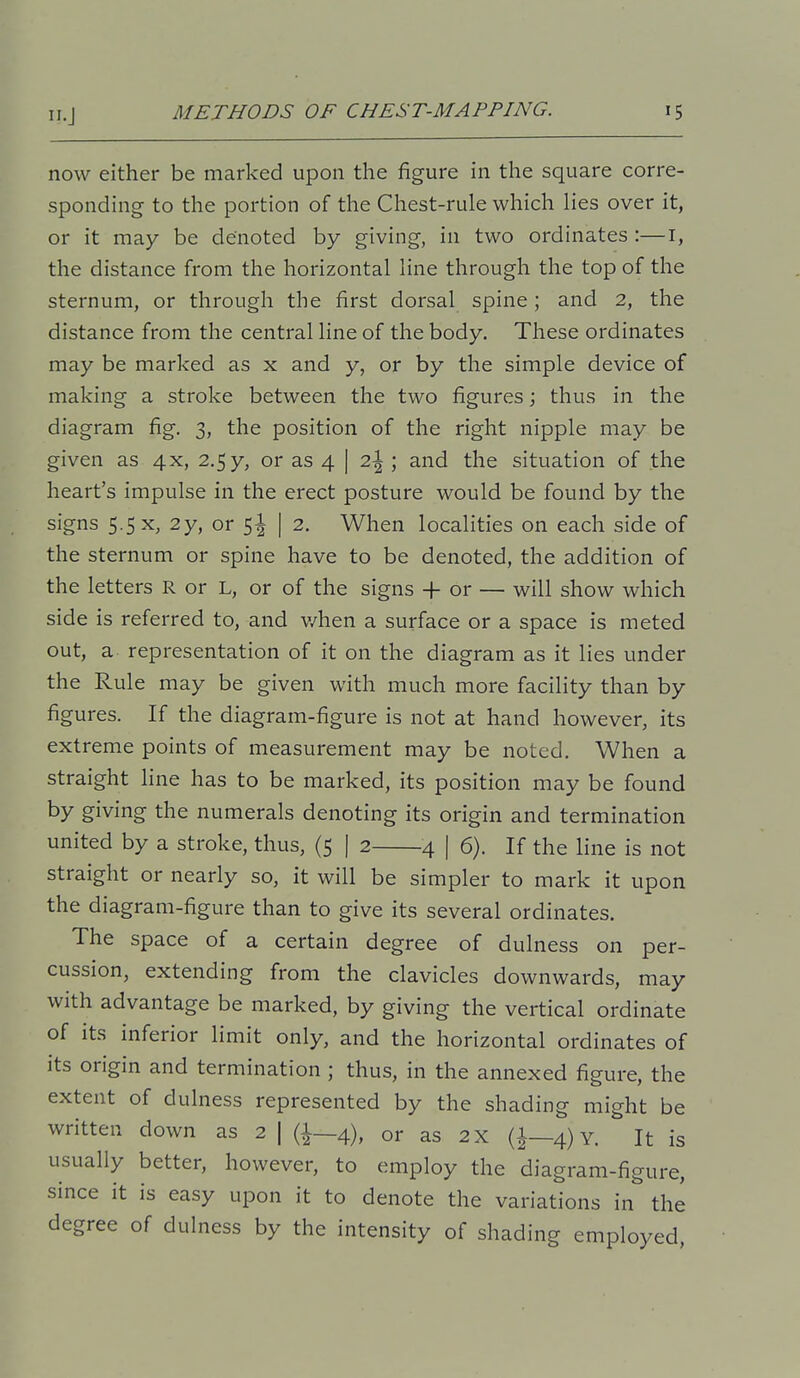 now either be marked upon the figure in the square corre- sponding to the portion of the Chest-rule which lies over it, or it may be denoted by giving, in two ordinates :—i, the distance from the horizontal line through the top of the sternum, or through the first dorsal spine; and 2, the distance from the central line of the body. These ordinates may be marked as x and y, or by the simple device of making a stroke between the two figures; thus in the diagram fig. 3, the position of the right nipple may be given as 4x, 2.5y, or as 4 | 2\ \ and the situation of the heart's impulse in the erect posture would be found by the signs 5.5 X, 2y, or 5^ | 2. When localities on each side of the sternum or spine have to be denoted, the addition of the letters R or L, or of the signs + or — will show which side is referred to, and v/hen a surface or a space is meted out, a representation of it on the diagram as it lies under the Rule may be given with much more facility than by figures. If the diagram-figure is not at hand however, its extreme points of measurement may be noted. When a straight line has to be marked, its position may be found by giving the numerals denoting its origin and termination united by a stroke, thus, (5 | 2 4 | 6). If the line is not straight or nearly so, it will be simpler to mark it upon the diagram-figure than to give its several ordinates. The space of a certain degree of dulness on per- cussion, extending from the clavicles downwards, may with advantage be marked, by giving the vertical ordinate of its inferior limit only, and the horizontal ordinates of its origin and termination ; thus, in the annexed figure, the extent of dulness represented by the shading might be written down as 2 | (i—4), or as 2X (i—4) Y. It is usually better, however, to employ the diagram-figure, since it is easy upon it to denote the variations in the degree of dulness by the intensity of shading employed.