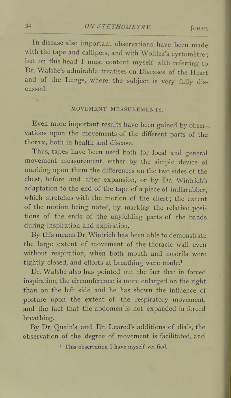 In disease also important observations have been made with the tape and caUipers, and with Woillez's cyrtometre; but on this head I must content myself with referring to Dr. Walshe's admirable treatises on Diseases of the Heart and of the Lungs, where the subject is very fully dis- cussed. MOVEMENT MEASUREMENTS. Even more important results have been gained by obser-. vations upon the movements of the different parts of the thorax, both in health and disease. Thus, tapes have been used both for local and general movement measurement, either by the simple device of marking upon them the differences on the two sides of the chest, before and after expansion, or by Dr. Wintrich's adaptation to the end of the tape of a piece of indiarubber, which stretches with the motion of the chest; the extent of the motion being noted, by marking the relative posi- tions of the ends of the unyielding parts of the bands during inspiration and expiration. By this means Dr. Wintrich has been able to demonstrate the large extent of movement of the thoracic wall even without respiration, when both mouth and nostrils were tightly closed, and efforts at breathing were made.^ Dr. Walshe also has pointed out the fact that in forced inspiration, the circumference is more enlarged on the right than on the left side, and he has shown the influence of posture upon the extent of the respiratory movement, and the fact that the abdomen is not expanded in forced breathing. By Dr. Quain's and Dr. Leared's additions of dials, the observation of the degree of movement is facilitated, and ^ This observation I have myself verified.