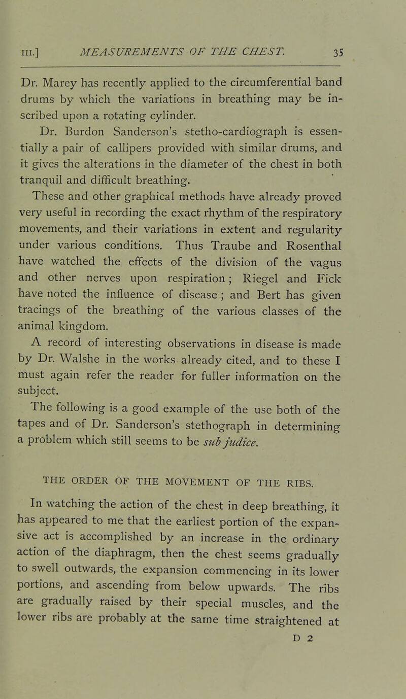 Dr. Marey has recently applied to the circumferential band drums by which the variations in breathing may be in- scribed upon a rotating cylinder. Dr. Burdon Sanderson's stetho-cardiograph is essen- tially a pair of callipers provided with similar drums, and it gives the alterations in the diameter of the chest in both tranquil and difficult breathing. These and other graphical methods have already proved very useful in recording the exact rhythm of the respiratory movements, and their variations in extent and regularity under various conditions. Thus Traube and Rosenthal have watched the effects of the division of the vagus and other nerves upon respiration; Riegel and Fick have noted the influence of disease ; and Bert has given tracings of the breathing of the various classes of the animal kingdom. A record of interesting observations in disease is made by Dr. Walshe in the works already cited, and to these I must again refer the reader for fuller information on the subject. The following is a good example of the use both of the tapes and of Dr. Sanderson's stethograph in determining a problem which still seems to be sub judice. THE ORDER OF THE MOVEMENT OF THE RIBS. In watching the action of the chest in deep breathing, it has appeared to me that the earliest portion of the expan- sive act is accomplished by an increase in the ordinary action of the diaphragm, then the chest seems gradually to swell outwards, the expansion commencing in its lower portions, and ascending from below upwards. The ribs are gradually raised by their special muscles, and the lower ribs are probably at the same time straightened at D 2