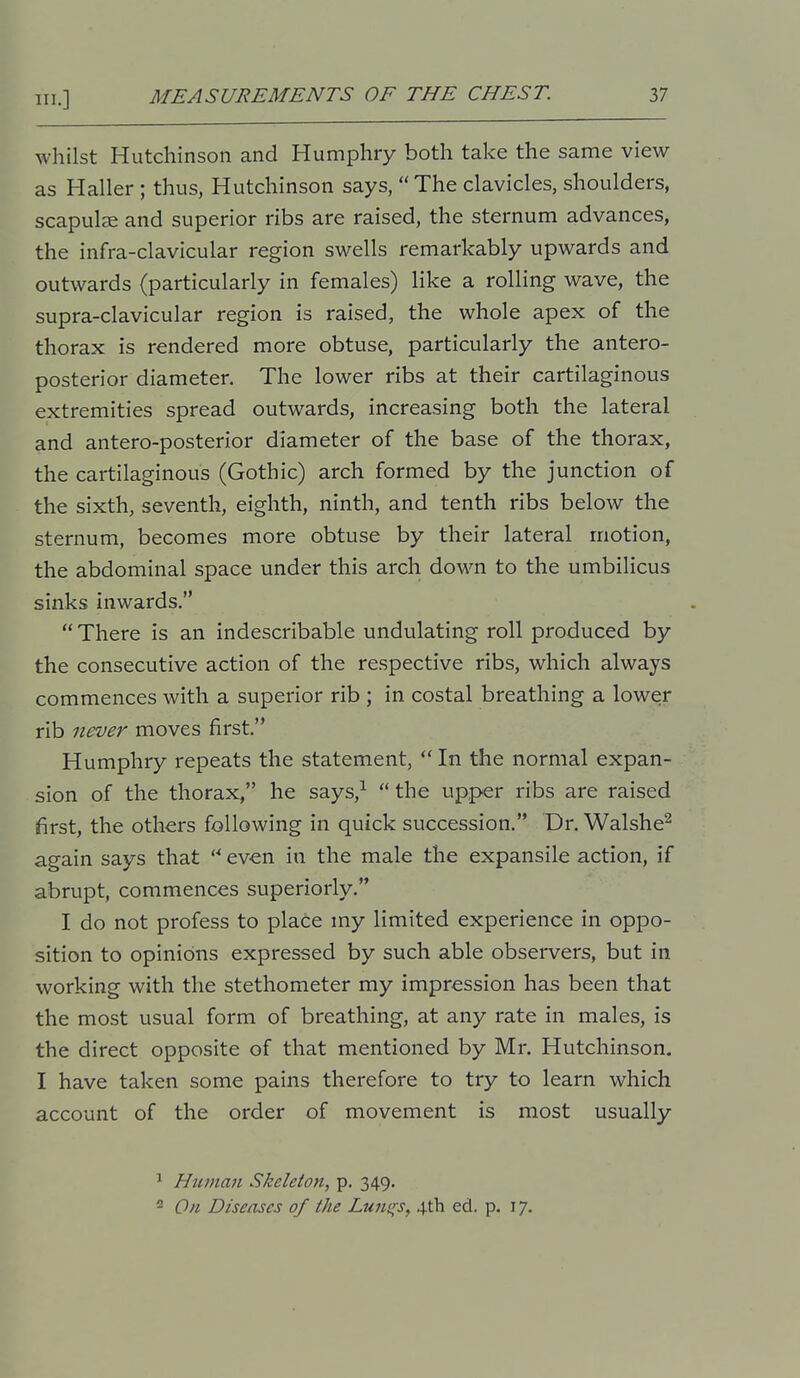 whilst Hutchinson and Humphry both take the same view as Haller ; thus, Hutchinson says,  The clavicles, shoulders, scapula and superior ribs are raised, the sternum advances, the infra-clavicular region swells remarkably upwards and outwards (particularly in females) like a rolling wave, the supra-clavicular region is raised, the whole apex of the thorax is rendered more obtuse, particularly the antero- posterior diameter. The lower ribs at their cartilaginous extremities spread outwards, increasing both the lateral and antero-posterior diameter of the base of the thorax, the cartilaginous (Gothic) arch formed by the junction of the sixth, seventh, eighth, ninth, and tenth ribs below the sternum, becomes more obtuse by their lateral motion, the abdominal space under this arch down to the umbilicus sinks inwards.  There is an indescribable undulating roll produced by the consecutive action of the respective ribs, which always commences with a superior rib ; in costal breathing a lower rib never moves first, Humphry repeats the statement,  In the normal expan- sion of the thorax, he says,^ the upper ribs are raised first, the others following in quick succession. Dr. Walshe^ again says that  even in the male the expansile action, if abrupt, commences superiorly. I do not profess to place my limited experience in oppo- sition to opinions expressed by such able observers, but in working with the stethometer my impression has been that the most usual form of breathing, at any rate in males, is the direct opposite of that mentioned by Mr. Hutchinson. I have taken some pains therefore to try to learn which account of the order of movement is most usually ^ Htimaii Skeleton, p. 349.