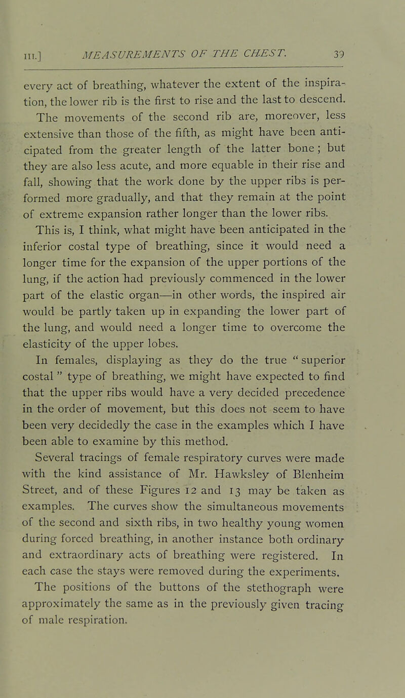 every act of breathing, whatever the extent of the inspira- tion, the lower rib is the first to rise and the last to descend. The movements of the second rib are, moreover, less extensive than those of the fifth, as might have been anti- cipated from the greater length of the latter bone; but they are also less acute, and more equable in their rise and fall, showing that the work done by the upper ribs is per- formed more gradually, and that they remain at the point of extreme expansion rather longer than the lower ribs. This is, I think, what might have been anticipated in the inferior costal type of breathing, since it would need a longer time for the expansion of the upper portions of the lung, if the action had previously commenced in the lower part of the elastic organ—in other words, the inspired air would be partly taken up in expanding the lower part of the lung, and would need a longer time to overcome the elasticity of the upper lobes. In females, displaying as they do the true  superior costal  type of breathing, we might have expected to find that the upper ribs would have a very decided precedence in the order of movement, but this does not seem to have been very decidedly the case in the examples which I have been able to examine by this method. Several tracings of female respiratory curves were made with the kind assistance of Mr. Hawksley of Blenheim Street, and of these Figures 12 and 13 may be taken as examples. The curves show the simultaneous movements of the second and sixth ribs, in two healthy young women during forced breathing, in another instance both ordinary and extraordinary acts of breathing were registered. In each case the stays were removed during the experiments. The positions of the buttons of the stethograph were approximately the same as in the previously given tracing of male respiration.