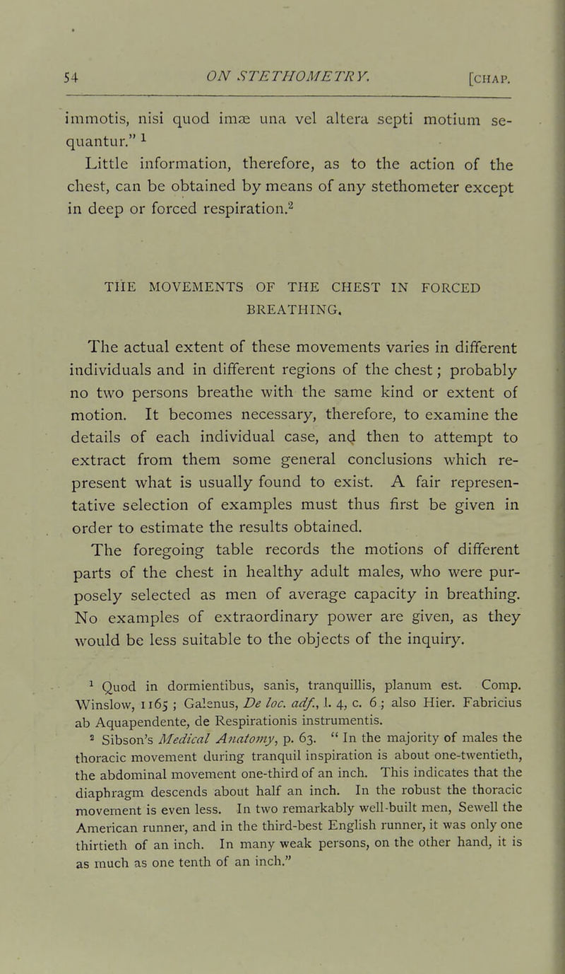 immotis, nisi quod imse una vel altera septi motiuin se- quantur. ^ Little information, therefore, as to the action of the chest, can be obtained by means of any stethometer except in deep or forced respiration.'^ THE MOVEMENTS OF THE CHEST IN FORCED BREATHING. The actual extent of these movements varies in different individuals and in different regions of the chest; probably no two persons breathe with the same kind or extent of motion. It becomes necessary, therefore, to examine the details of each individual case, and then to attempt to extract from them some general conclusions which re- present what is usually found to exist. A fair represen- tative selection of examples must thus first be given in order to estimate the results obtained. The foregoing table records the motions of different parts of the chest in healthy adult males, who were pur- posely selected as men of average capacity in breathing. No examples of extraordinary power are given, as they would be less suitable to the objects of the inquiry. ^ Quod in dormientibus, sanis, tranquillis, planum est. Comp. Winslow, 1165 ; Galenus, De loc. ad/., 1. 4, c. 6; also Hier. Fabricius ab Aquapendente, de Respirationis instrumentis. 2 Sibson's Medical Anatomy, p. 63.  In the majority of males the thoracic movement during tranquil inspiration is about one-twentieth, the abdominal movement one-third of an inch. This indicates that the diaphragm descends about half an inch. In the robust the thoracic movement is even less. In two remarkably well-built men, Sewell the American runner, and in the third-best English runner, it was only one thirtieth of an inch. In many weak persons, on the other hand, it is as much as one tenth of an inch.