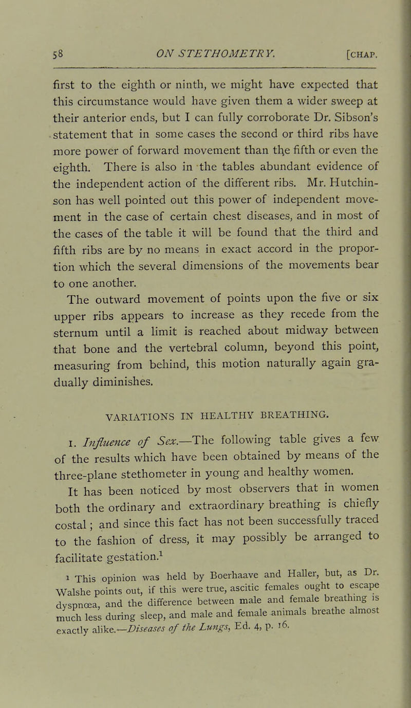 first to the eighth or ninth, we might have expected that this circumstance would have given them a wider sweep at their anterior ends, but I can fully corroborate Dr. Sibson's statement that in some cases the second or third ribs have more power of forward movement than tl;e fifth or even the eighth. There is also in the tables abundant evidence of the independent action of the different ribs. Mr. Hutchin- son has well pointed out this power of independent move- ment in the case of certain chest diseases, and in most of the cases of the table it will be found that the third and fifth ribs are by no means in exact accord in the propor- tion which the several dimensions of the movements bear to one another. The outward movement of points upon the five or six upper ribs appears to increase as they recede from the sternum until a limit is reached about midway between that bone and the vertebral column, beyond this point, measuring from behind, this motion naturally again gra- dually diminishes. VARIATIONS IN HEALTHY BREATHING. I. Infitcence of The following table gives a few of the results which have been obtained by means of the three-plane stethometer in young and healthy women. It has been noticed by most observers that in women both the ordinary and extraordinary breathing is chiefly costal; and since this fact has not been successfully traced to the fashion of dress, it may possibly be arranged to facilitate gestation.^ 1 This opinion was held by Boerhaave and Haller, but, as Dr. Walshe points out, if this were true, ascitic females ought to escape dyspnoea, and the difference between male and female breathing is much less during sleep, and male and female animals breathe almost exactly Diseases of the Lungs, Ed. 4, P- '6.