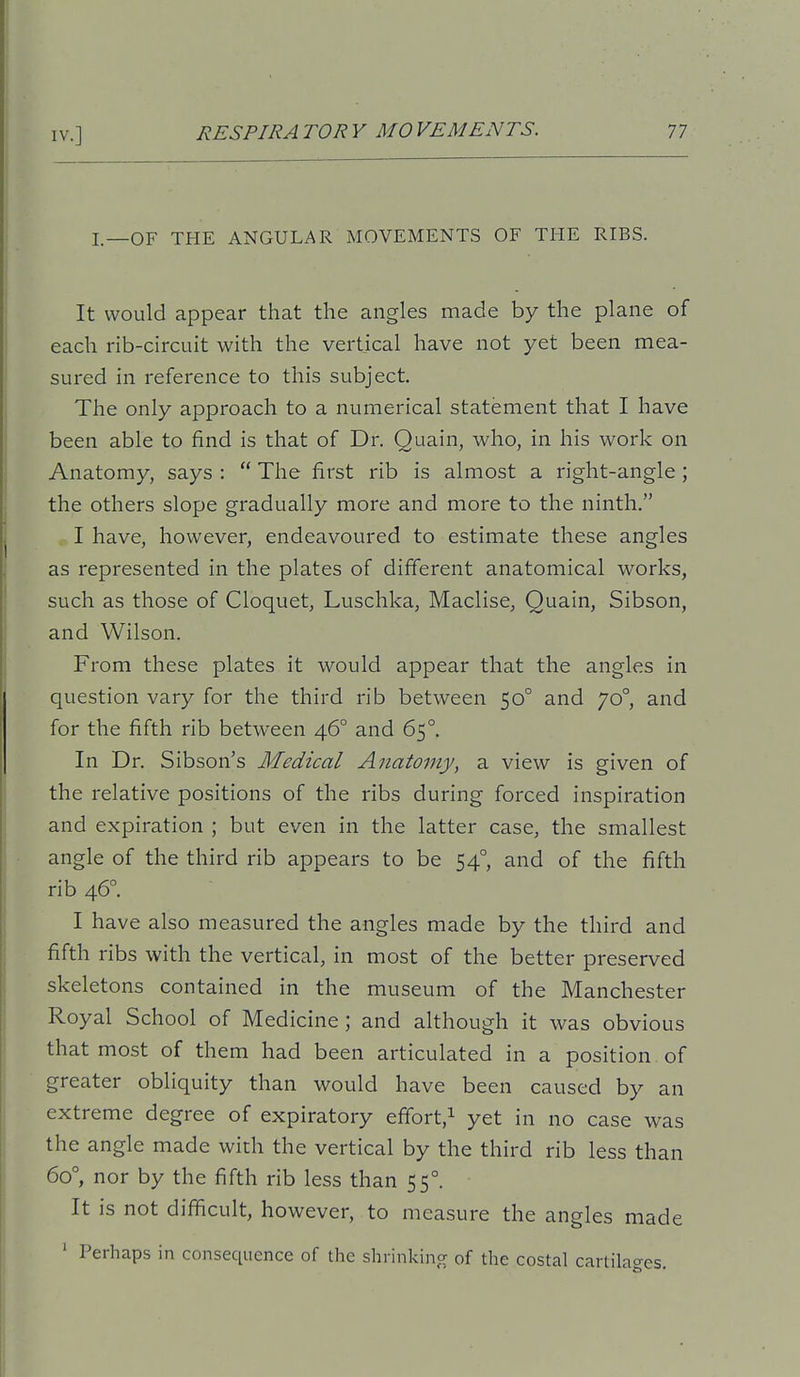 I,_OF THE ANGULAR MOVEMENTS OF THE RIBS. It would appear that the angles made by the plane of each rib-circuit with the vertical have not yet been mea- sured in reference to this subject. The only approach to a numerical statement that I have been able to find is that of Dr. Quain, who, in his work on Anatomy, says :  The first rib is almost a right-angle ; the others slope gradually more and more to the ninth. I have, however, endeavoured to estimate these angles as represented in the plates of different anatomical works, such as those of Cloquet, Luschka, Maclise, Quain, Sibson, and Wilson. From these plates it would appear that the angles in question vary for the third rib between 50° and 70°, and for the fifth rib between 46° and 65°. In Dr. Sibson's Medical Anatomy, a view is given of the relative positions of the ribs during forced inspiration and expiration ; but even in the latter case, the smallest angle of the third rib appears to be 54° and of the fifth rib 46°. I have also measured the angles made by the third and fifth ribs with the vertical, in most of the better preserved skeletons contained in the museum of the Manchester Royal School of Medicine; and although it was obvious that most of them had been articulated in a position , of greater obliquity than would have been caused by an extreme degree of expiratory effort,! yet in no case was the angle made with the vertical by the third rib less than 60°, nor by the fifth rib less than 55°. It is not difficult, however, to measure the angles made ' Perhaps in consequence of the shrinkincr of the costal cartilages.