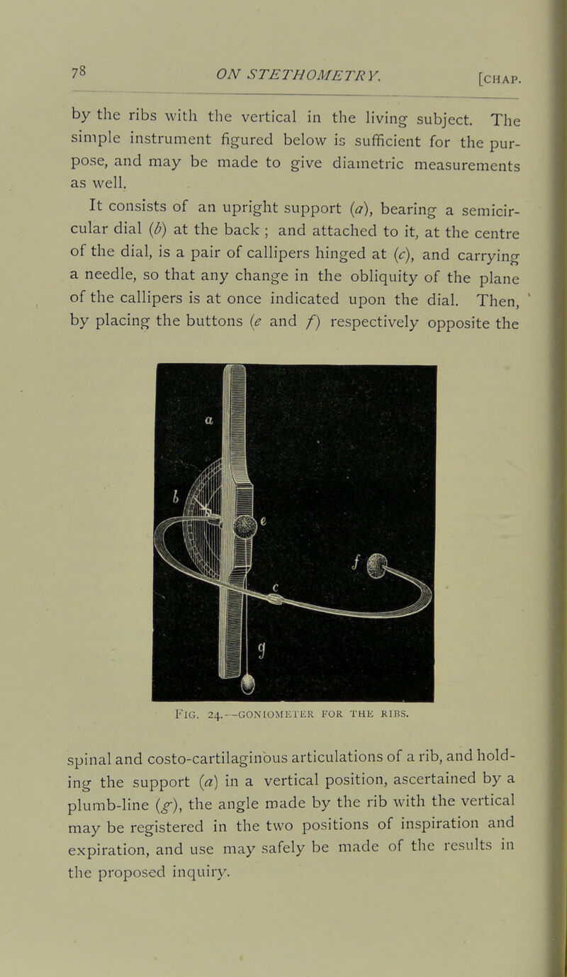 [chap. by the ribs with the vertical in the living subject. The simple instrument figured below is sufficient for the pur- pose, and may be made to give diametric measurements as well. It consists of an upright support {a), bearing a semicir- cular dial {b) at the back; and attached to it, at the centre of the dial, is a pair of callipers hinged at {c), and carrying a needle, so that any change in the obliquity of the plane of the callipers is at once indicated upon the dial. Then, ' by placing the buttons {e and /) respectively opposite the Fig. 24.--goniometer for the ribs. spinal and costo-cartilaginbus articulations of a rib, and hold- ing the support ia) in a vertical position, ascertained by a plumb-line (^), the angle made by the rib with the vertical may be registered in the two positions of inspiration and expiration, and use may safely be made of the results in the proposed inquiry.