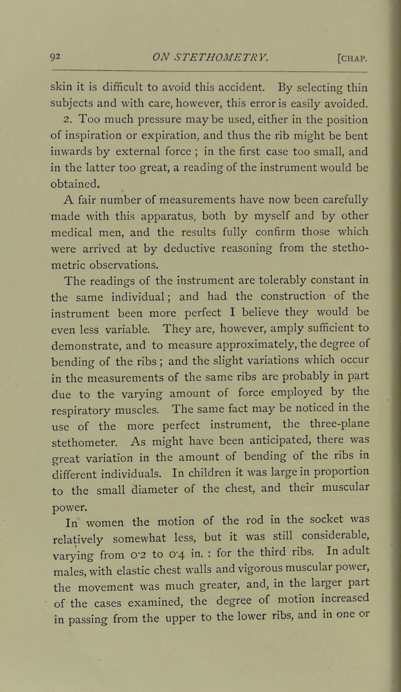 skin it is difficult to avoid this accident. By selecting thin subjects and with care, however, this error is easily avoided. 2. Too much pressure may be used, either in the position of inspiration or expiration, and thus the rib might be bent inwards by external force ; in the first case too small, and in the latter too great, a reading of the instrument would be obtained. A fair number of measurements have now been carefully made with this apparatus, both by myself and by other medical men, and the results fully confirm those which were arrived at by deductive reasoning from the stetho- metric observations. The readings of the instrument are tolerably constant in the same individual; and had the construction of the instrument been more perfect I believe they would be even less variable. They are, however, amply sufficient to demonstrate, and to measure approximately, the degree of bending of the ribs ; and the slight variations which occur in the measurements of the same ribs are probably in part due to the varying amount of force employed by the respiratory muscles. The same fact may be noticed in the use of the more perfect instrument, the three-plane stethometer. As might have been anticipated, there was great variation in the amount of bending of the ribs in different individuals. In children it was large in proportion to the small diameter of the chest, and their muscular power. In women the motion of the rod in the socket was relatively somewhat less, but it was still considerable, varying from 0'2 to 0-4 in. : for the third ribs. In adult males, with elastic chest walls and vigorous muscular power, the movement was much greater, and, in the larger part of the cases examined, the degree of motion increased in passing from the upper to the lower ribs, and in one or