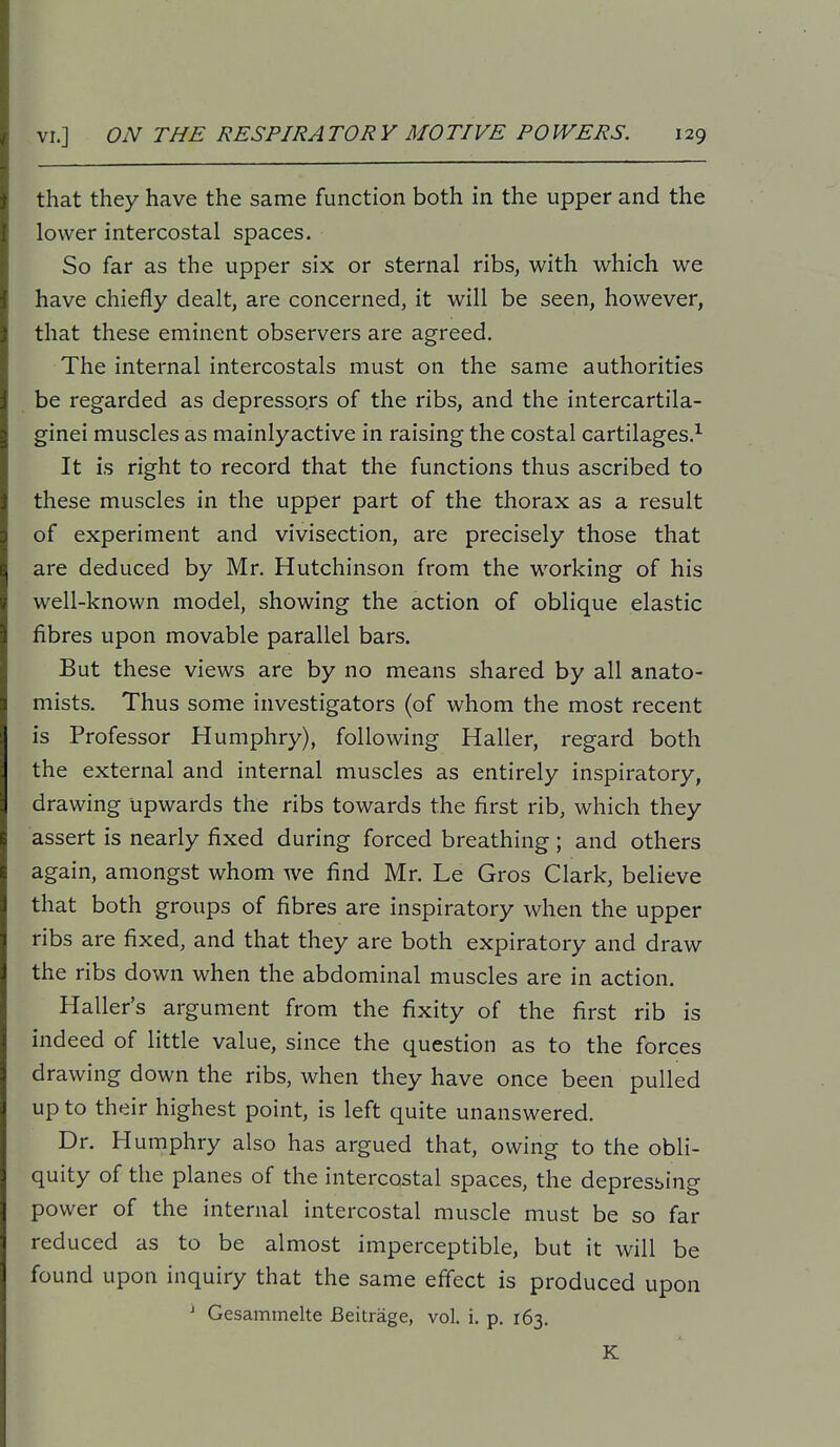 that they have the same function both in the upper and the lower intercostal spaces. So far as the upper six or sternal ribs, with which we have chiefly dealt, are concerned, it will be seen, however, that these eminent observers are agreed. The internal intercostals must on the same authorities be regarded as depressors of the ribs, and the intercartila- ginei muscles as mainlyactive in raising the costal cartilages.^ It is right to record that the functions thus ascribed to these muscles in the upper part of the thorax as a result of experiment and vivisection, are precisely those that are deduced by Mr, Hutchinson from the working of his well-known model, showing the action of oblique elastic fibres upon movable parallel bars. But these views are by no means shared by all anato- mists. Thus some investigators (of whom the most recent is Professor Humphry), following Haller, regard both the external and internal muscles as entirely inspiratory, drawing upwards the ribs towards the first rib, which they assert is nearly fixed during forced breathing; and others again, amongst whom we find Mr. Le Gros Clark, believe that both groups of fibres are inspiratory when the upper ribs are fixed, and that they are both expiratory and draw the ribs down when the abdominal muscles are in action. Haller's argument from the fixity of the first rib is indeed of little value, since the question as to the forces drawing down the ribs, when they have once been pulled up to their highest point, is left quite unanswered. Dr. Humphry also has argued that, owing to the obli- quity of the planes of the intercostal spaces, the depressing power of the internal intercostal muscle must be so far reduced as to be almost imperceptible, but it will be found upon inquiry that the same efiect is produced upon ^ Gesammelte Beitrage, vol. i. p. 163. K