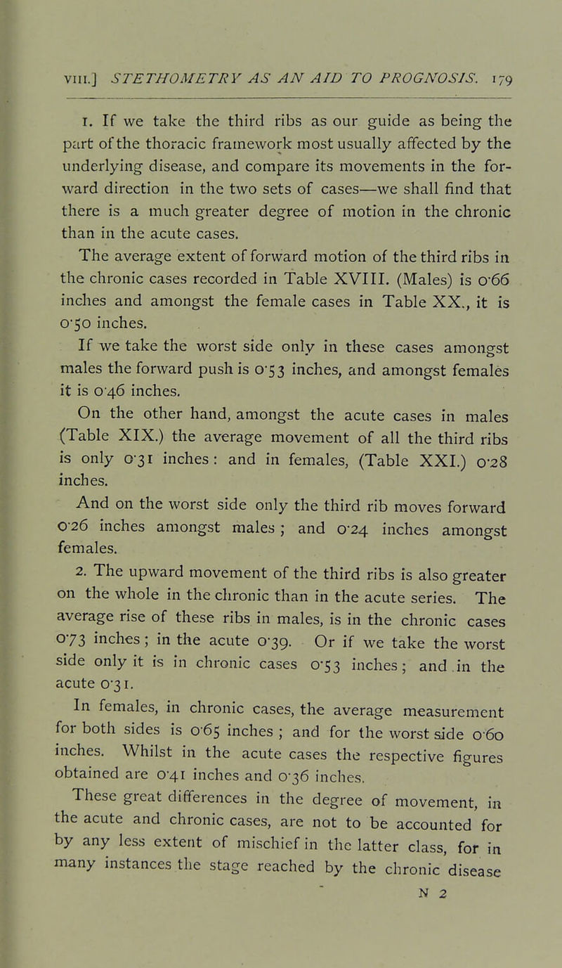 I. If we take the third ribs as our guide as being the part of the thoracic framework most usually affected by the underlying disease, and compare its movements in the for- ward direction in the two sets of cases—we shall find that there is a much greater degree of motion in the chronic than in the acute cases. The average extent of forward motion of the third ribs in the chronic cases recorded in Table XVIII. (Males) is 0'66 inches and amongst the female cases in Table XX., it is 0*50 inches. If we take the worst side only in these cases among-st males the forward push is 0-53 inches, and amongst females it is 0 46 inches. On the other hand, amongst the acute cases in males (Table XIX.) the average movement of all the third ribs is only 0-31 inches: and in females, (Table XXI.) 0-28 inches. And on the worst side only the third rib moves forward 0-26 inches amongst males ; and 0*24 inches amongst females. 2. The upward movement of the third ribs is also greater on the whole in the chronic than in the acute series. The average rise of these ribs in males, is in the chronic cases 073 inches; in the acute 0-39. Or if we take the worst side only it is in chronic cases 0-53 inches; and.in the acuteo3i. In females, in chronic cases, the average measurement for both sides is 0 65 inches ; and for the worst side 0 60 inches. Whilst in the acute cases the respective figures obtained are 0-41 inches and 0-36 inches. These great differences in the degree of movement, in the acute and chronic cases, are not to be accounted for by any less extent of mischief in the latter class, for in many instances the stage reached by the chronic'disease N 2