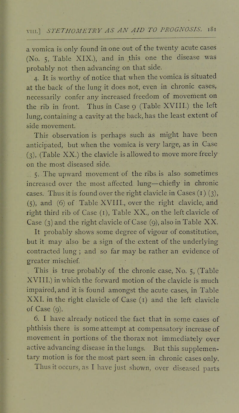 a vomica is only found in one out of the twenty acute cases (No. 5, Table XIX.), and in this one the disease was probably not then advancing on that side. 4. It is worthy of notice that when the vomica is situated at the back of the lung it does not, even in chronic cases, necessarily confer any increased freedom of movement on the rib in front. Thus in Case 9 (Table XVIII.) the left lung, containing a cavity at the back, has the least extent of side movement. This observation is perhaps such as might have been anticipated, but when the vomica is very large, as in Case (3), (Table XX.) the clavicle is allowed to move more freely on the most diseased side. 5. The upward movement of the ribs is also sometimes increased over the most affected lung—chiefly in chronic cases. Thus it is found over the right clavicle in Cases (i) (3), (5), and (6) of Table XVIII., over the right clavicle, and right third rib of Case (1), Table XX., on the left clavicle of Case (3) and the right clavicle of Case (9), also in Table XX. It probably shows some degree of vigour of constitution, but it may also be a sign of the extent of the underlying contracted lung ; and so far may be rather an evidence of greater mischief This is true probably of the chronic case. No. 5, (Table XVIIL) in which the forward motion of the clavicle is much impaired, and it is found amongst the acute cases, in Table XXI. in the right clavicle of Case (i) and the left clavicle of Case (9). 6. I have already noticed the fact that in some cases of phthisis there is some attempt at compensatory increase of movement in portions of the thorax not immediately over active advancing disease in the lungs. But this supplemen- tary motion is for the most part seen, in chronic cases only. Thus it occurs, a.s I have just shown, over diseased parts