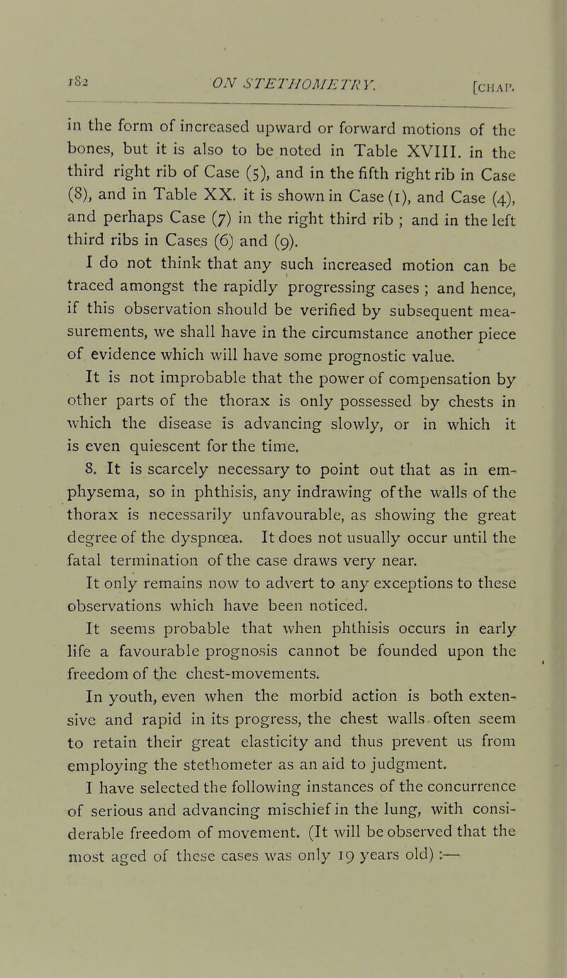 [CHAl'. in the form of increased upward or forward motions of the bones, but it is also to be noted in Table XVIII, in the third right rib of Case (5), and in the fifth right rib in Case (8), and in Table XX. it is shown in Case(i), and Case (4), and perhaps Case (7) in the right third rib ; and in the left third ribs in Cases (6) and (9), I do not think that any such increased motion can be traced amongst the rapidly progressing cases ; and hence, if this observation should be verified by subsequent mea- surements, we shall have in the circumstance another piece of evidence which will have some prognostic value. It is not improbable that the power of compensation by other parts of the thorax is only possessed by chests in which the disease is advancing slowly, or in which it is even quiescent for the time. 8, It is scarcely necessary to point out that as in em- physema, so in phthisis, any indrawing of the walls of the thorax is necessarily unfavourable, as showing the great degree of the dyspnoea. It does not usually occur until the fatal termination of the case draws very near. It only remains now to advert to any exceptions to these observations which have been noticed. It seems probable that when phthisis occurs in early life a favourable prognosis cannot be founded upon the freedom of the chest-movements. In youth, even when the morbid action is both exten- sive and rapid in its progress, the chest walls often seem to retain their great elasticity and thus prevent us from employing the stethometer as an aid to judgment. I have selected the following instances of the concurrence of serious and advancing mischief in the lung, with consi- derable freedom of movement. (It will be observed that the most aged of these cases was only 19 years old):—