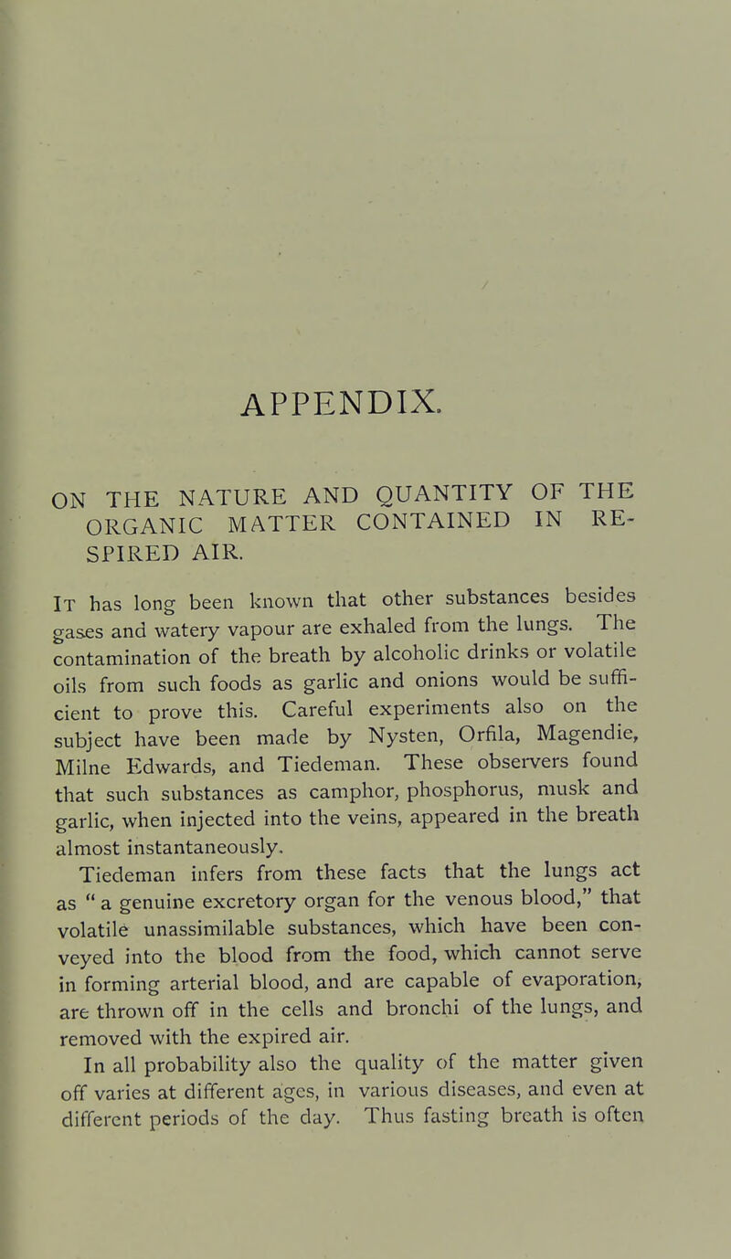 ON THE NATURE AND QUANTITY OF THE ORGANIC MATTER CONTAINED IN RE- SPIRED AIR. It has long been known that other substances besides gas£S and watery vapour are exhaled from the lungs. The contamination of the breath by alcoholic drinks or volatile oils from such foods as garlic and onions would be suffi- cient to prove this. Careful experiments also on the subject have been made by Nysten, Orfila, Magendie, Milne Edwards, and Tiedeman. These obsei-vers found that such substances as camphor, phosphorus, musk and garlic, when injected into the veins, appeared in the breath almost instantaneously. Tiedeman infers from these facts that the lungs act as  a genuine excretory organ for the venous blood, that volatile unassimilable substances, which have been con- veyed into the blood from the food, which cannot serve in forming arterial blood, and are capable of evaporation, are thrown off in the cells and bronchi of the lungs, and removed with the expired air. In all probability also the quality of the matter given off varies at different ages, in various diseases, and even at different periods of the day. Thus fasting breath is often