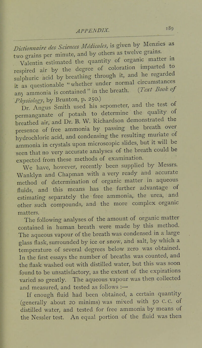 Dictionnaire des Sciences Medicoles, is given by Menzies as two grains per minute, and by others as twelve grains _ Valentin estimated the quantity of organic matter in respired air by the degree of coloration i^P^^ted to sulphuric acid by breathing through it, and he regarded it as questionable  whether under normal circumstances an) ammonia is contained  in the breath. {Text Book of Physiology, by Brunton, p. 250.) Dr Angus Smith used his sepometer, and the test ot permanganate of potash to determine the quality of breathed air, and Dr. B. W. Richardson demonstrated the presence of free ammonia by passing the breath over hydrochloric acid, and condensing the resulting muriate of ammonia in crystals upon microscopic slides, but it will be seen that no very accurate analyses of the breath could be expected from these methods of examination. We have, however, recently been supplied by Messrs. Wanklyn and Chapman with a very ready and accurate method of determination of organic matter in aqueous fluids, and this means has the further advantage of estimating separately the free ammonia, the urea, and other such compounds, and the more complex organic matters. The following analyses of the amount of organic matter contained in human breath were made by this method. The aqueous vapour of the breath was condensed in a large glass flask, surrounded by ice or snow, and salt, by which a temperature of several degrees below zero was obtained. In the first essays the number of breaths was counted, and the flask washed out with distilled water, but this was soon found to be unsatisfactory, as the extent of the expirations varied so greatly. The aqueous vapour was then collected and measured, and tested as follows :— If enough fluid had been obtained, a certain quantity (generally about 20 minims) was mixed with 50 C. C. of distilled water, and tested for free ammonia by means of the Ncssler test. An equal portion of the fluid was then