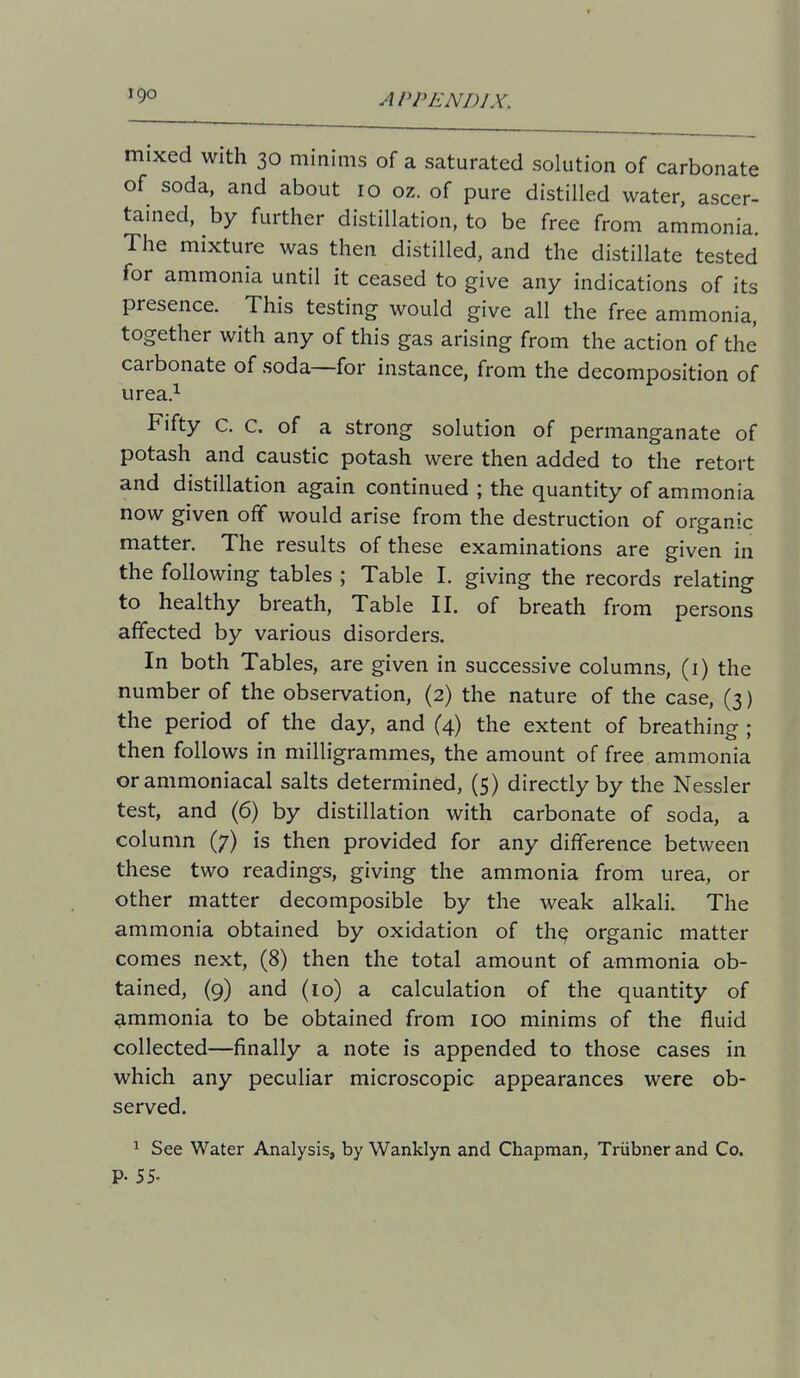 mixed with 30 minims of a saturated solution of carbonate of soda, and about 10 oz. of pure distilled water, ascer- tained, by further distillation, to be free from ammonia. The mixture was then distilled, and the distillate tested for ammonia until it ceased to give any indications of its presence. This testing would give all the free ammonia, together with any of this gas arising from the action of the carbonate of soda—for instance, from the decomposition of urea.i Fifty c. c. of a strong solution of permanganate of potash and caustic potash were then added to the retort and distillation again continued ; the quantity of ammonia now given off would arise from the destruction of organic matter. The results of these examinations are given in the following tables ; Table I. giving the records relating to healthy breath. Table II. of breath from persons affected by various disorders. In both Tables, are given in successive columns, (i) the number of the observation, (2) the nature of the case, (3) the period of the day, and (4) the extent of breathing ; then follows in milligrammes, the amount of free ammonia orammoniacal salts determined, (5) directly by the Nessler test, and (6) by distillation with carbonate of soda, a column (7) is then provided for any difference between these two readings, giving the ammonia from urea, or other matter decomposible by the weak alkali. The ammonia obtained by oxidation of the organic matter comes next, (8) then the total amount of ammonia ob- tained, (9) and (10) a calculation of the quantity of ammonia to be obtained from 100 minims of the fluid collected—finally a note is appended to those cases in which any peculiar microscopic appearances were ob- served. ^ See Water Analysis, by Wanklyn and Chapman, Triibner and Co. P- 55-