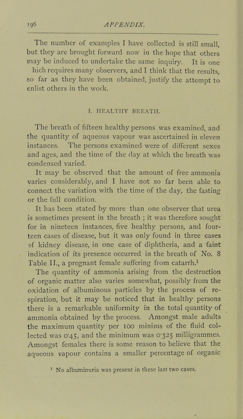 The number of examples I have collected is still small, but they are brought forward now in the hope that others may be induced to undertake the same inquiry. It is one hich requires many observers, and I think that the results, so far as they have been obtained, justify the attempt to enlist others in the work, I. HEALTHY BREATH. The breath of fifteen healthy persons was examined, and the quantity of aqueous vapour was ascertained in eleven instances. The persons examined were of different sexes and ages, and the time of the day at which the breath was condensed varied. It may be observed that the amount of free ammonia varies considerably, and I have not so far been able to connect the variation with the time of the day, the fasting or the full condition. It has been stated by more than one observer that urea is sometimes present in the breath ; it was therefore sought for in nineteen instances, five healthy persons, and four- teen cases of disease, but it was only found in three cases of kidney disease, in one case of diphtheria, and a faint indication of its presence occurred in the breath of No. 8 Table II,, a pregnant female suffering from catarrh.^ The quantity of ammonia arising from the destruction of organic matter also varies somewhat, possibly from the oxidation of albuminous particles by the process of re- spiration, but it may be noticed that in healthy persons there is a remarkable uniformity in the total quantity of ammonia obtained by the process. Amongst male adults the maximum quantity per 100 minims of the fluid col- lected was 045, and the minimum was 0-325 milligrammes. Amongst females there is some reason to believe that the aqueous vapour contains a smaller percentage of organic ^ No albuminuria was present in these last two cases.