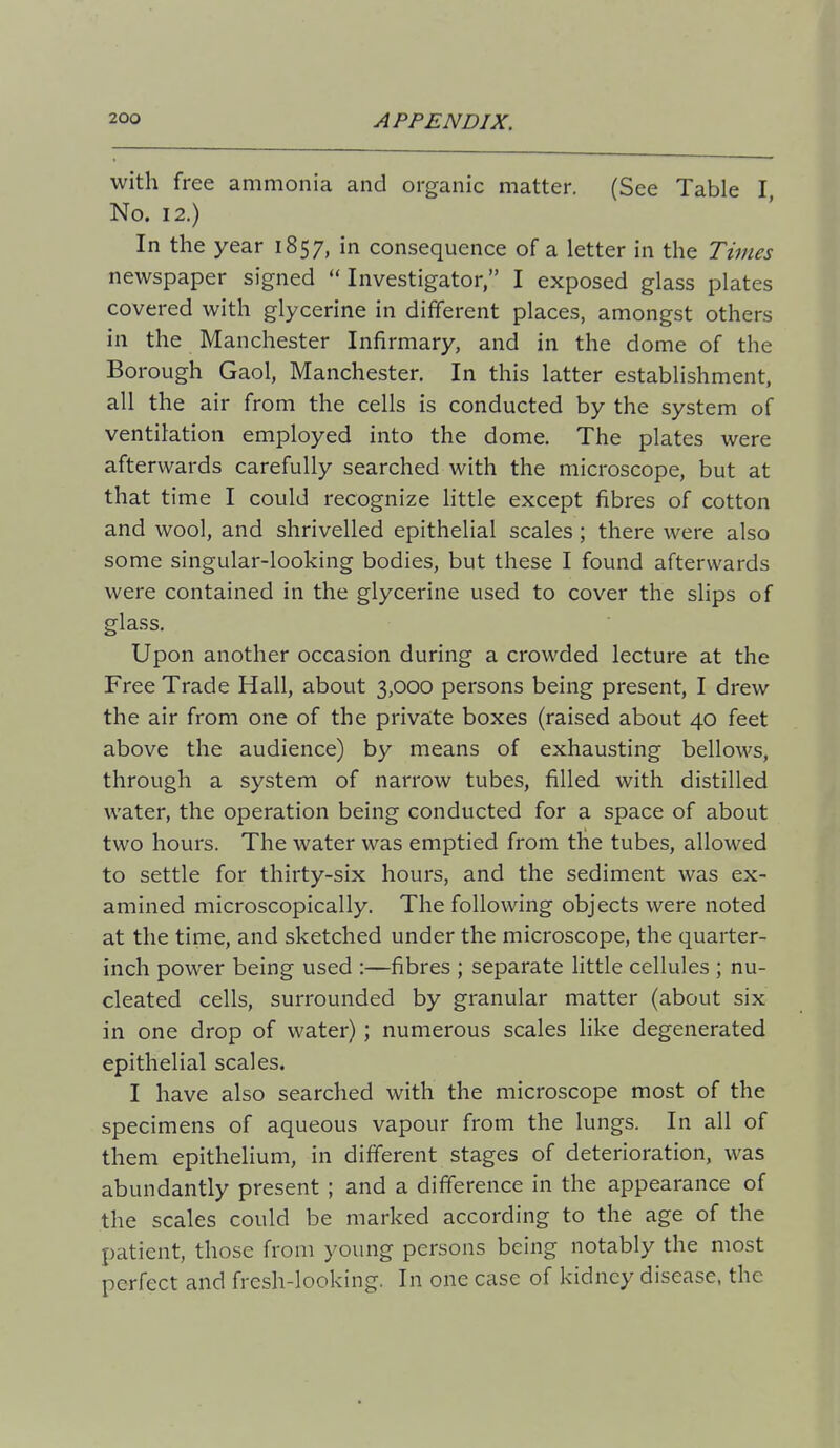 with free ammonia and organic matter. (See Table I, No. 12.) In the year 1857, in consequence of a letter in the Times newspaper signed Investigator, I exposed glass plates covered with glycerine in different places, amongst others in the Manchester Infirmary, and in the dome of the Borough Gaol, Manchester. In this latter establishment, all the air from the cells is conducted by the system of ventilation employed into the dome. The plates were afterwards carefully searched with the microscope, but at that time I could recognize little except fibres of cotton and wool, and shrivelled epithelial scales; there were also some singular-looking bodies, but these I found afterwards were contained in the glycerine used to cover the slips of glass. Upon another occasion during a crowded lecture at the Free Trade Hall, about 3,000 persons being present, I drew the air from one of the private boxes (raised about 40 feet above the audience) by means of exhausting bellows, through a system of narrow tubes, filled with distilled water, the operation being conducted for a space of about two hours. The water was emptied from the tubes, allowed to settle for thirty-six hours, and the sediment was ex- amined microscopically. The following objects were noted at the time, and sketched under the microscope, the quarter- inch power being used :—fibres ; separate little cellules ; nu- cleated cells, surrounded by granular matter (about six in one drop of water); numerous scales like degenerated epithelial scales. I have also searched with the microscope most of the specimens of aqueous vapour from the lungs. In all of them epithelium, in different stages of deterioration, was abundantly present ; and a difference in the appearance of the scales could be marked according to the age of the patient, those from young persons being notably the most perfect and fresh-looking. In one case of kidney disease, the