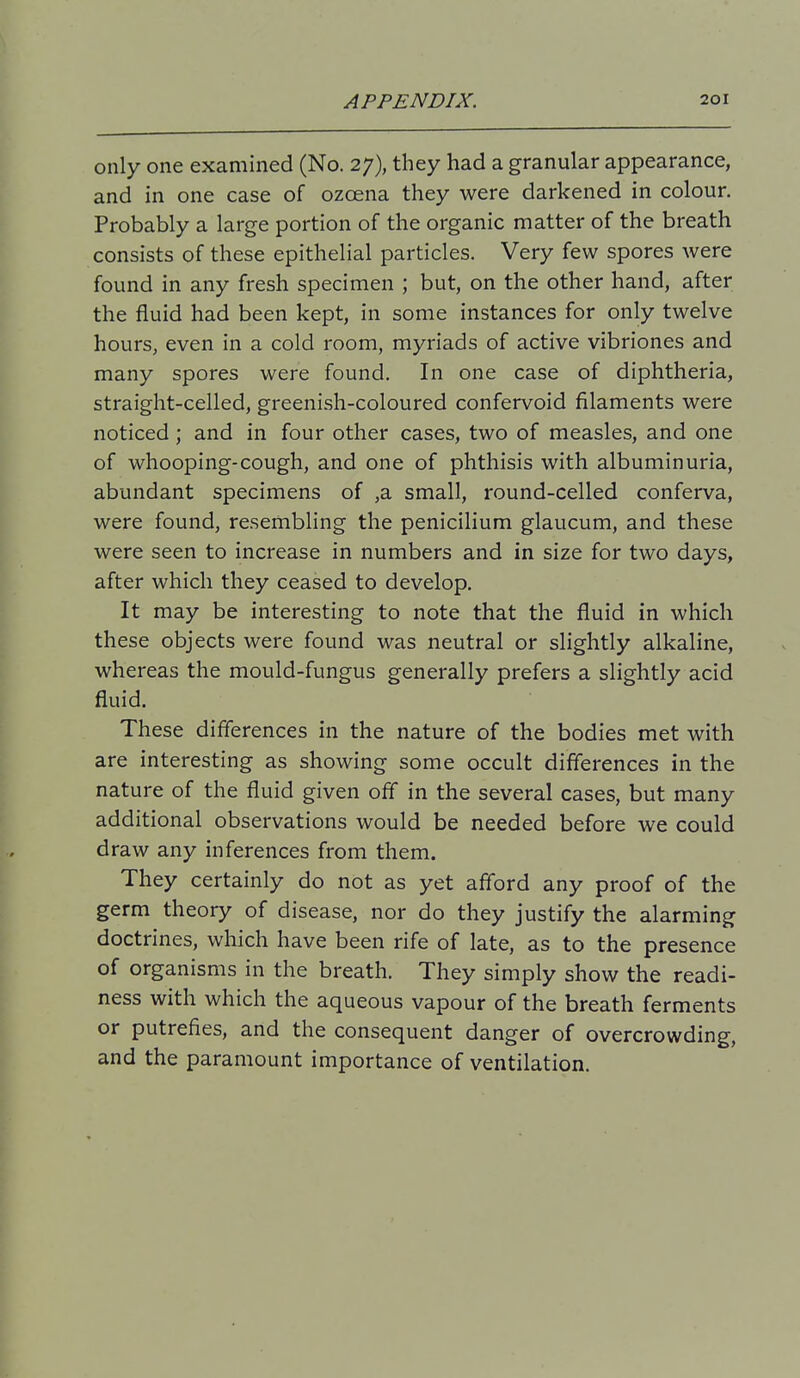 only one examined (No. 27), they had a granular appearance, and in one case of ozcena they were darkened in colour. Probably a large portion of the organic matter of the breath consists of these epithelial particles. Very few spores were found in any fresh specimen ; but, on the other hand, after the fluid had been kept, in some instances for only twelve hours, even in a cold room, myriads of active vibriones and many spores were found. In one case of diphtheria, straight-celled, greenish-coloured confervoid filaments were noticed ; and in four other cases, two of measles, and one of whooping-cough, and one of phthisis with albuminuria, abundant specimens of ,a small, round-celled conferva, were found, resembling the penicilium glaucum, and these were seen to increase in numbers and in size for two days, after which they ceased to develop. It may be interesting to note that the fluid in which these objects were found was neutral or slightly alkaline, whereas the mould-fungus generally prefers a slightly acid fluid. These differences in the nature of the bodies met with are interesting as showing some occult differences in the nature of the fluid given off in the several cases, but many additional observations would be needed before we could draw any inferences from them. They certainly do not as yet afford any proof of the germ theory of disease, nor do they justify the alarming doctrines, which have been rife of late, as to the presence of organisms in the breath. They simply show the readi- ness with which the aqueous vapour of the breath ferments or putrefies, and the consequent danger of overcrowding, and the paramount importance of ventilation.