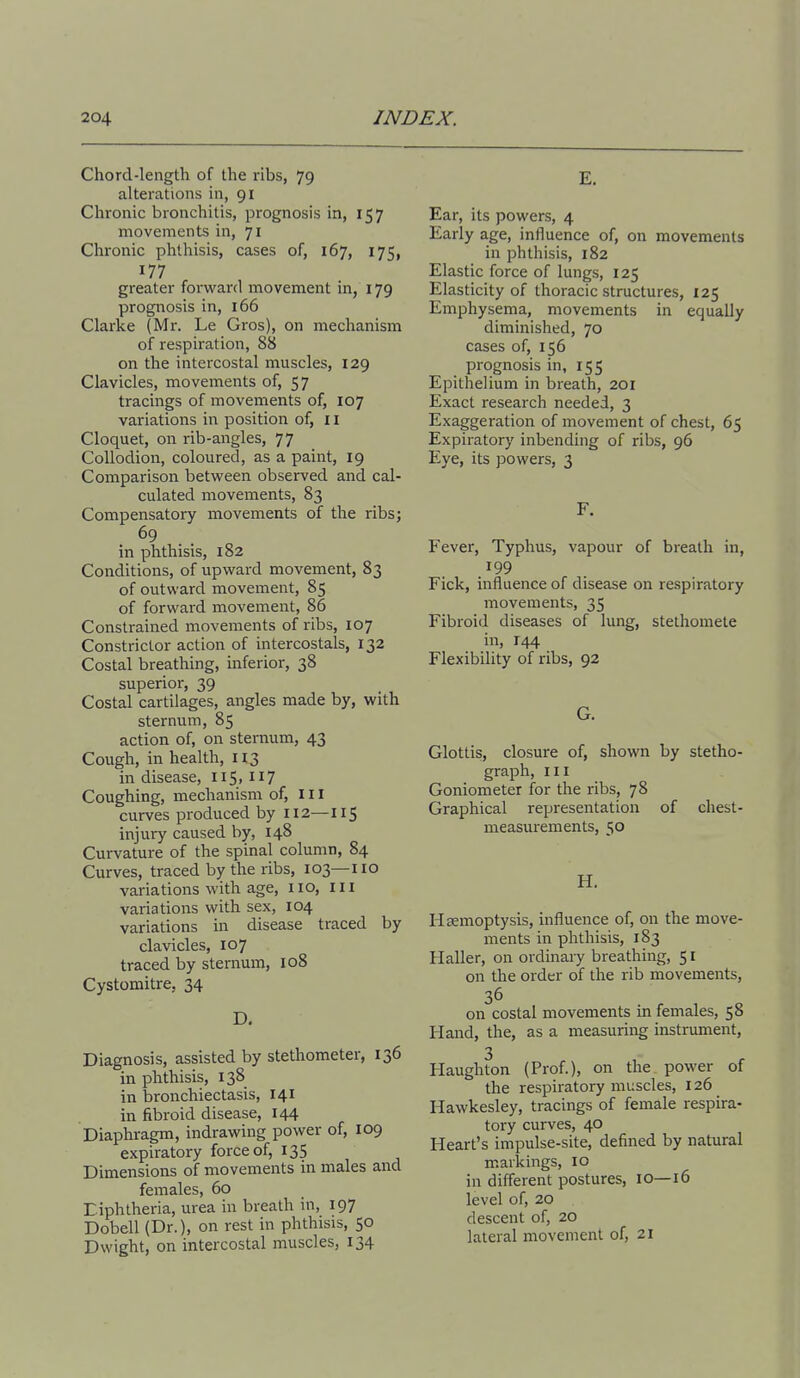 Chord-length of the ribs, 79 alterations in, 91 Chronic bronchitis, prognosis in, 157 movements in, 71 Chronic phthisis, cases of, 167, 175, 177 greater forward movement in, 179 prognosis in, 166 Clarke (Mr. Le Gros), on mechanism of respiration, 88 on the intercostal muscles, 129 Clavicles, movements of, 57 tracings of movements of, 107 variations in position of, 11 Cloquet, on rib-angles, 77 Collodion, coloured, as a paint, 19 Comparison between observed and cal- culated movements, 83 Compensatory movements of the ribs; 69 in phthisis, 182 Conditions, of upward movement, 83 of outward movement, 85 of forward movement, 86 Constrained movements of ribs, 107 Constrictor action of intercostals, 132 Costal breathing, inferior, 38 superior, 39 Costal cartilages, angles made by, with sternum, 85 action of, on sternum, 43 Cough, in health, 113 in disease, 115, 117 Coughing, mechanism of. III curves produced by 112—115 injury caused by, 148 Curvature of the spinal column, 84 Curves, traced by the ribs, 103—110 variations with age, no. III variations with sex, 104 variations in disease traced by clavicles, 107 traced by sternum, 108 Cystomitre, 34 D. Diagnosis, assisted by stethometer, 136 in phthisis, 138 in bronchiectasis, 141 in fibroid disease, 144 Diaphragm, indrawing power of, 109 expiratory force of, 135 Dimensions of movements in males and females, 60 Diphtheria, urea in breath in, 197 Dobell (Dr.), on rest in phthisis, 50 Dwight, on intercostal muscles, 134 E. Ear, its powers, 4 Early age, influence of, on movements in phthisis, 182 Elastic force of lungs, 125 Elasticity of thoracic structures, 125 Emphysema, movements in equally diminished, 70 cases of, 156 prognosis in, 155 Epithelium in breath, 201 Exact research needed, 3 Exaggeration of movement of chest, 65 Expiratory inbending of ribs, 96 Eye, its powers, 3 F. Fever, Typhus, vapour of breath in, .^99 Fick, influence of disease on respiratory movements, 35 Fibroid diseases of lung, stethomete in, 144 Flexibility of ribs, 92 G. Glottis, closure of, shown by stetho- graph, III Goniometer for the ribs, 78 Graphical representation of chest- measurements, 50 H. Hsemoptysis, influence of, on the move- ments in phthisis, 183 Haller, on ordinary breathing, 51 on the order of the rib movements, 36 on costal movements in females, 58 Hand, the, as a measuring instrument, 3 Haughton (Prof.), on the power of the respiratory muscles, 126 _ Hawkesley, tracings of female respira- tory curves, 40 Heart's impulse-site, defined by natural markings, 10 in different postures, 10—16 level of, 20 descent of, 20 lateral movement of, 21