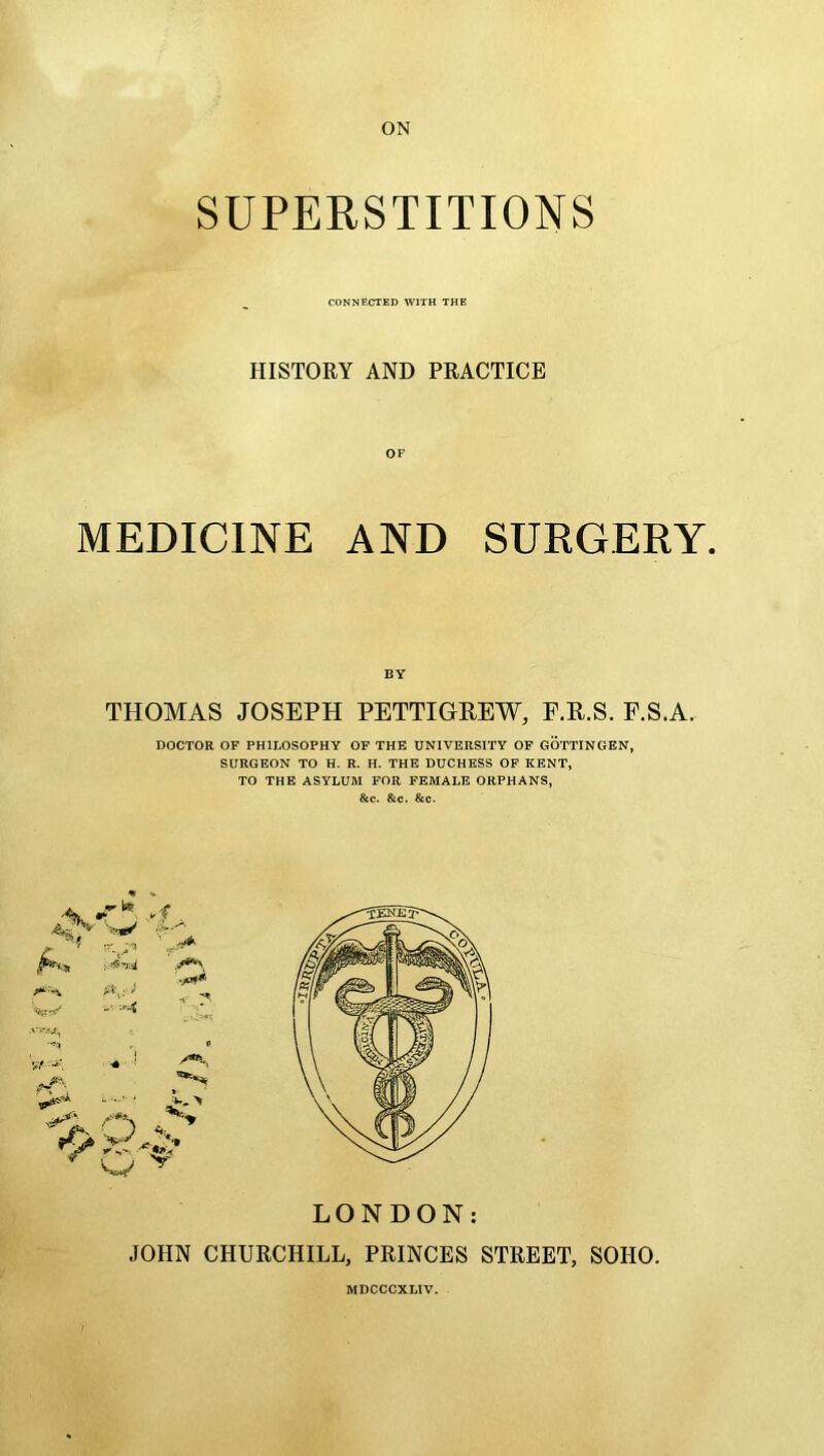 ON SUPERSTITIONS CONNECTED WITH THE HISTORY AND PRACTICE OF MEDICINE AND SURGERY. BY THOMAS JOSEPH PETTIGREW, F.R.S. F.S.A. DOCTOR OF PHILOSOPHY OF THE UNIVERSITY OF GOTTINGEN, SURGEON TO H. R. H. THE DUCHESS OF KENT, TO THE ASYLUM FOR FEMALE ORPHANS, &c. &c. &c. LONDON: JOHN CHURCHILL, PRINCES STREET, SOHO. MDCCCXLIV.