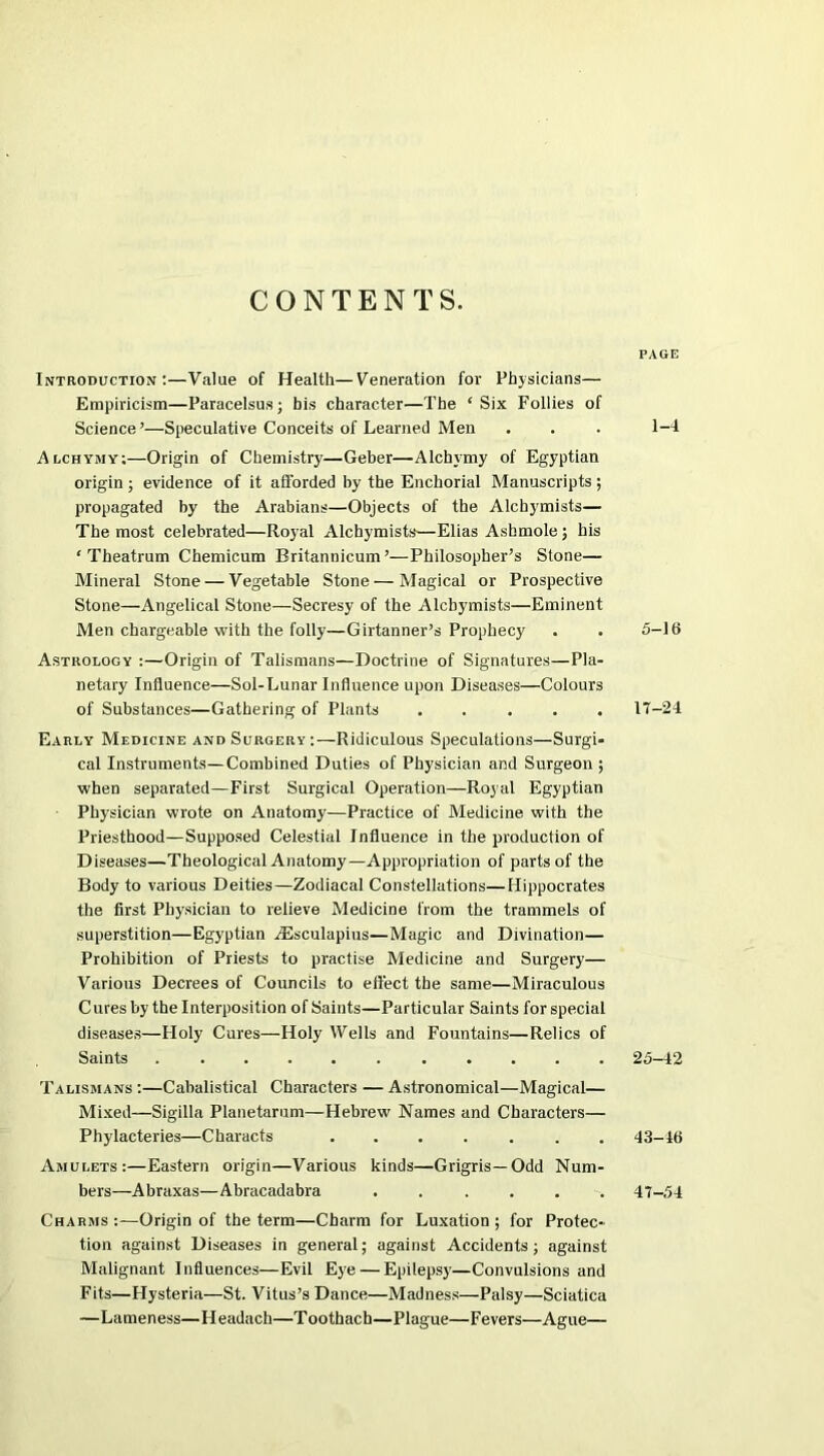 CONTENTS. Introduction:—Value of Health—Veneration for Physicians— Empiricism—Paracelsus; bis character—The ‘Six Follies of Science’—Speculative Conceits of Learned Men Alchymy;—Origin of Chemistry—Geber—Alchymy of Egyptian origin ; evidence of it afforded by the Enchorial Manuscripts ; propagated by the Arabians—Objects of the Alchymists— The most celebrated—Royal Alchymists—Elias Asbmole ; his ‘ Theatrum Chemicum Britannicum’—Philosopher’s Stone— Mineral Stone — Vegetable Stone — Magical or Prospective Stone—Angelical Stone—Secresy of the Alchymists—Eminent Men chargeable with the folly—Girtanner’s Prophecy Astrology :—Origin of Talismans—Doctrine of Signatures—Pla- netary Influence—Sol-Lunar Influence upon Diseases—Colours of Substances—Gathering of Plants ..... Early Medicine and Surgery:—Ridiculous Speculations—Surgi- cal Instruments—Combined Duties of Physician and Surgeon ; when separated—First Surgical Operation—Royal Egyptian Physician wrote on Anatomy—Practice of Medicine with the Priesthood—Supposed Celestial Influence in the production of Diseases—Theological Anatomy—Appropriation of parts of the Body to various Deities—Zodiacal Constellations—Hippocrates the first Physician to relieve Medicine from the trammels of superstition—Egyptian Aesculapius—Magic and Divination— Prohibition of Priests to practise Medicine and Surgery— Various Decrees of Councils to effect the same—Miraculous Cures by the Interposition of Saints—Particular Saints for special diseases—Holy Cures—Holy Wells and Fountains—Relics of Saints ........... Talismans :—Cabalistical Characters — Astronomical—Magical— Mixed—Sigilla Planetarum—Hebrew Names and Characters— Phylacteries—Characts ....... Amulets:—Eastern origin—Various kinds—Grigris— Odd Num- bers—Abraxas—Abracadabra ...... Charms :—Origin of the term—Charm for Luxation ; for Protec- tion against Diseases in general; against Accidents; against Malignant Influences—Evil Eye — Epilepsy—Convulsions and Fits—Hysteria—St. Vitus’s Dance—Madness—Palsy—Sciatica —Lameness—Headach—Toothach—Plague—Fevers—Ague— page 1-4 5—16 17-24 25-42 43-46 47-54