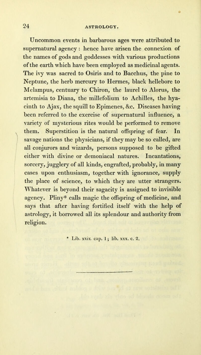 Uncommon events in barbarous ages were attributed to supernatural agency : hence have arisen the connexion of the names of gods and goddesses with various productions of the earth which have been employed as medicinal agents. The ivy was sacred to Osiris and to Bacchus, the pine to Neptune, the herb mercury to Hermes, black hellebore to Melampus, centuary to Chiron, the laurel to Alorus, the artemisia to Diana, the millefolium to Achilles, the hya- cinth to Ajax, the squill to Epimenes, &c. Diseases having been referred to the exercise of supernatural influence, a variety of mysterious rites would be performed to remove them. Superstition is the natural offspring of fear. In savage nations the physicians, if they may be so called, are all conjurors and wizards, persons supposed to be gifted either with divine or demoniacal natures. Incantations, sorcery, jugglery of all kinds, engrafted, probably, in many cases upon enthusiasm, together with ignorance, supply the place of science, to which they are utter strangers. Whatever is beyond their sagacity is assigned to invisible agency. Pliny* calls magic the offspring of medicine, and says that after having fortified itself with the help of astrology, it borrowed all its splendour and authority from religion. Lib. xxix. cap. 1; lib. xxx. c. 2.