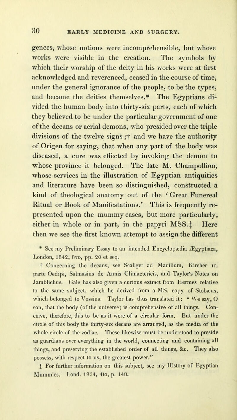 gences, whose notions were incomprehensible, but whose works were visible in the creation. The symbols by wrhich their worship of the deity in his works were at first acknowledged and reverenced, ceased in the course of time, under the general ignorance of the people, to be the types, and became the deities themselves.* The Egyptians di- vided the human body into thirty-six parts, each of which they believed to be under the particular government of one of the decans or aerial demons, who presided over the triple divisions of the twelve signs ;f and we have the authority of Origen for saying, that when any part of the body was diseased, a cure was effected by invoking the demon to whose province it belonged. The late M. Champollion, whose services in the illustration of Egyptian antiquities and literature have been so distinguished, constructed a kind of theological anatomy out of the c Great Funereal Ritual or Book of Manifestations.’ This is frequently re- presented upon the mummy cases, but more particularly, either in whole or in part, in the papyri MSS.J Here then we see the first known attempt to assign the different * See my Preliminary Essay to an intended Encyclopaedia vEgyptiaca, London, 1842, 8vo, pp. 20 et seq. f Concerning the decans, see Scaliger ad Manilium, Ivircher ir. parte Oedipi, Salmasius de Annis Climactericis, and Taylor’s Notes on Jamblichus. Gale has also given a curious extract from Hermes relative to the same subject, which he derived from a MS. copy of Stobaeus, which belonged to Vossius. Taylor has thus translated it: “ We say, O son, that the body (of the universe) is comprehensive of all things. Con- ceive, therefore, this to be as it were of a circular form. But under the circle of this body the thirty-six decans are arranged, as the media of the whole circle of the zodiac. These likewise must be understood to preside as guardians over everything in the world, connecting and containing all things, and preserving the established order of all things, &c. They also possess, with respect to us, the greatest power.” \ For further information on this subject, see my History of Egyptian Mummies. Lond. 1834, 4to, p. 148.