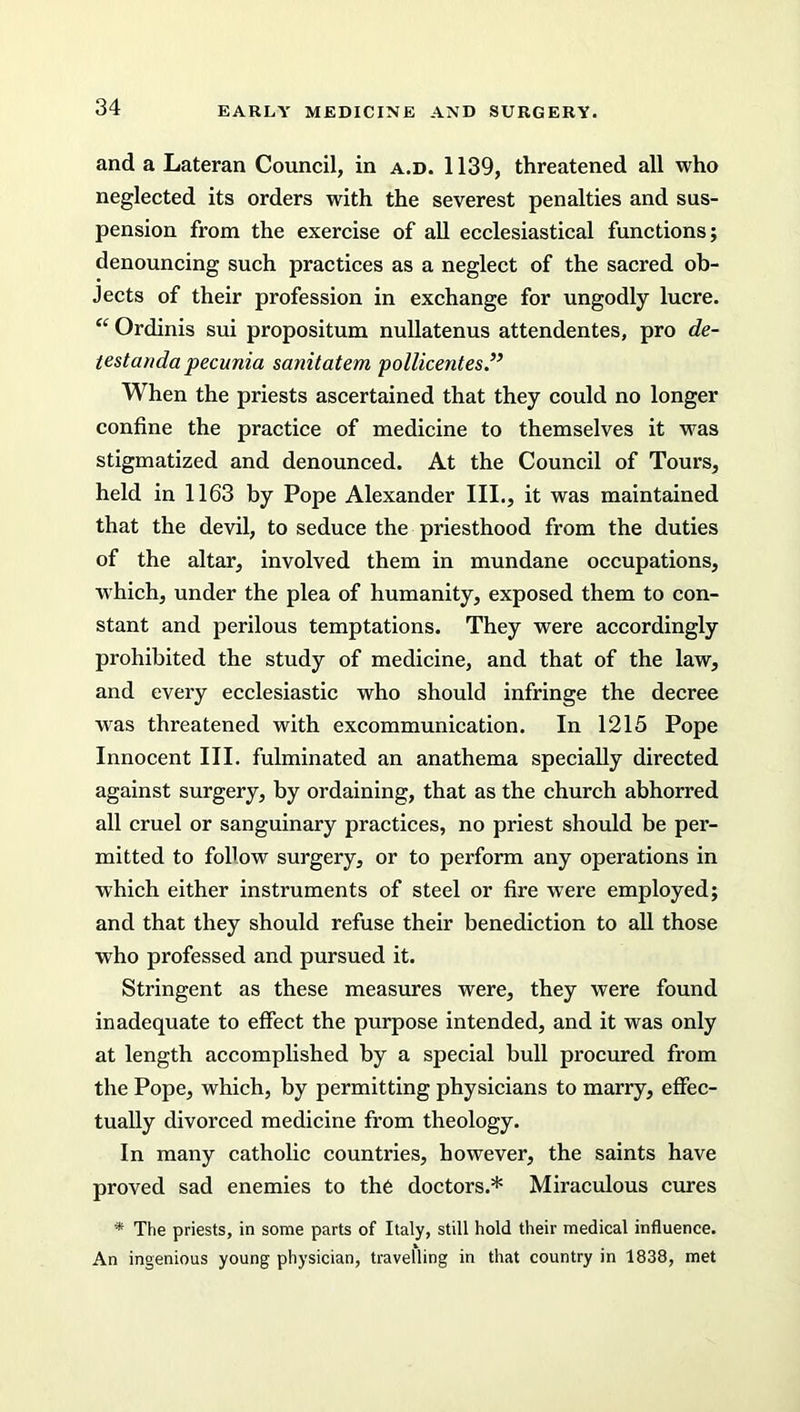 and a Lateran Council, in a.d. 1139, threatened all who neglected its orders with the severest penalties and sus- pension from the exercise of all ecclesiastical functions; denouncing such practices as a neglect of the sacred ob- jects of their profession in exchange for ungodly lucre. “ Ordinis sui propositum nullatenus attendentes, pro de- test an da ■pecunia sanitatem pollicentes When the priests ascertained that they could no longer confine the practice of medicine to themselves it was stigmatized and denounced. At the Council of Tours, held in 1163 by Pope Alexander III., it was maintained that the devil, to seduce the priesthood from the duties of the altar, involved them in mundane occupations, which, under the plea of humanity, exposed them to con- stant and perilous temptations. They were accordingly prohibited the study of medicine, and that of the law, and every ecclesiastic who should infringe the decree was threatened with excommunication. In 1215 Pope Innocent III. fulminated an anathema specially directed against surgery, by ordaining, that as the church abhorred all cruel or sanguinary practices, no priest should be per- mitted to follow surgery, or to perform any operations in which either instruments of steel or fire were employed; and that they should refuse their benediction to all those who professed and pursued it. Stringent as these measures were, they were found inadequate to effect the purpose intended, and it was only at length accomplished by a special bull procured from the Pope, which, by permitting physicians to marry, effec- tually divorced medicine from theology. In many catholic countries, however, the saints have proved sad enemies to the doctors.* Miraculous cures * The priests, in some parts of Italy, still hold their medical influence. An ingenious young physician, travelling in that country in 1838, met