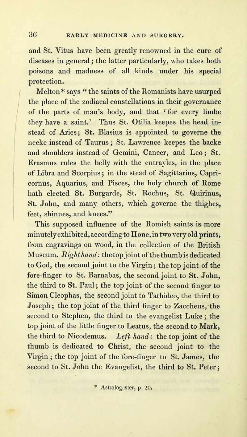 and St. Vitus have been greatly renowned in the cure of diseases in general; the latter particularly, who takes both poisons and madness of all kinds under his special protection. Melton* says “ the saints of the Romanists have usurped the place of the zodiacal constellations in their governance of the parts of man’s body, and that ‘ for every limbe they have a saint.’ Thus St. Otilia keepes the head in- stead of Aries; St. Blasius is appointed to governe the necke instead of Taurus; St. Lawrence keepes the backe and shoulders instead of Gemini, Cancer, and Leo; St. Erasmus rules the belly with the entrayles, in the place of Libra and Scorpius; in the stead of Sagittarius, Capri- cornus, Aquarius, and Pisces, the holy church of Rome hath elected St. Burgarde, St. Rochus, St. Quirinus, St. John, and many others, which governe the thighes, feet, shinnes, and knees.” This supposed influence of the Romish saints is more minutely exhibited, according to H one, in two very old prints, from engravings on wood, in the collection of the British Museum. Right hand: thetop joint of the thumb is dedicated to God, the second joint to the Virgin; the top joint of the fore-finger to St. Barnabas, the second joint to St. John, the third to St. Paul; the top joint of the second finger to Simon Cleophas, the second joint to Tathideo, the third to Joseph; the top joint of the third finger to Zaccheus, the second to Stephen, the third to the evangelist Luke; the top joint of the little finger to Leatus, the second to Mark, the third to Nicodemus. Left hand: the top joint of the thumb is dedicated to Christ, the second joint to the Virgin ; the top joint of the fore-finger to St. James, the second to St. John the Evangelist, the third to St. Peter; Astrologaster, p. 20.