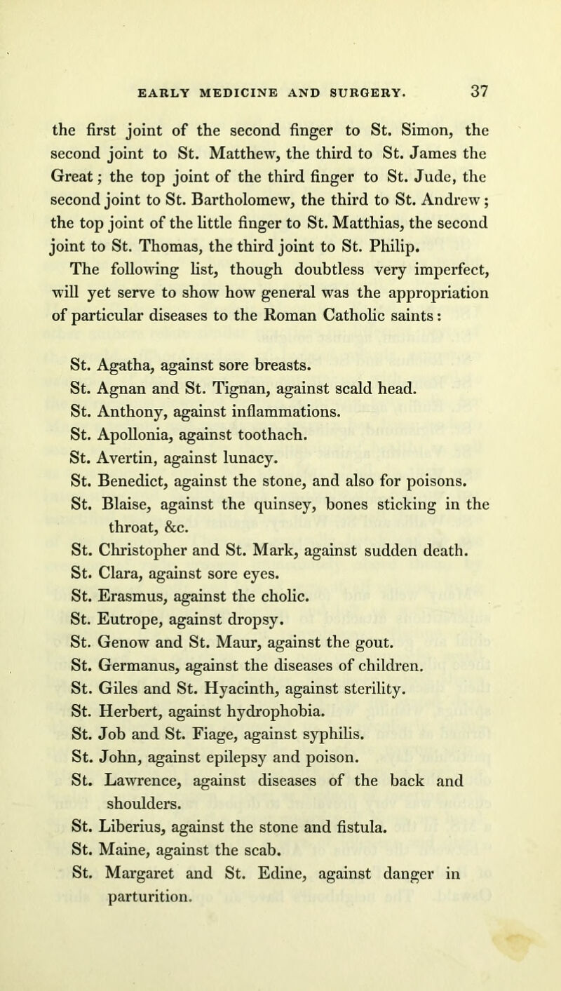 the first joint of the second finger to St. Simon, the second joint to St. Matthew, the third to St. James the Great; the top joint of the third finger to St. Jude, the second joint to St. Bartholomew, the third to St. Andrew; the top joint of the little finger to St. Matthias, the second joint to St. Thomas, the third joint to St. Philip. The following list, though doubtless very imperfect, will yet serve to show how general was the appropriation of particular diseases to the Roman Catholic saints: St. Agatha, against sore breasts. St. Agnan and St. Tignan, against scald head. St. Anthony, against inflammations. St. Apollonia, against toothach. St. Avertin, against lunacy. St. Benedict, against the stone, and also for poisons. St. Blaise, against the quinsey, bones sticking in the throat, &c. St. Christopher and St. Mark, against sudden death. St. Clara, against sore eyes. St. Erasmus, against the cholic. St. Eutrope, against dropsy. St. Genow and St. Maur, against the gout. St. Germanus, against the diseases of children. St. Giles and St. Hyacinth, against sterility. St. Herbert, against hydrophobia. St. Job and St. Fiage, against syphilis. St. John, against epilepsy and poison. St. Lawrence, against diseases of the back and shoulders. St. Liberius, against the stone and fistula. St. Maine, against the scab. St. Margaret and St. Edine, against danger in parturition.