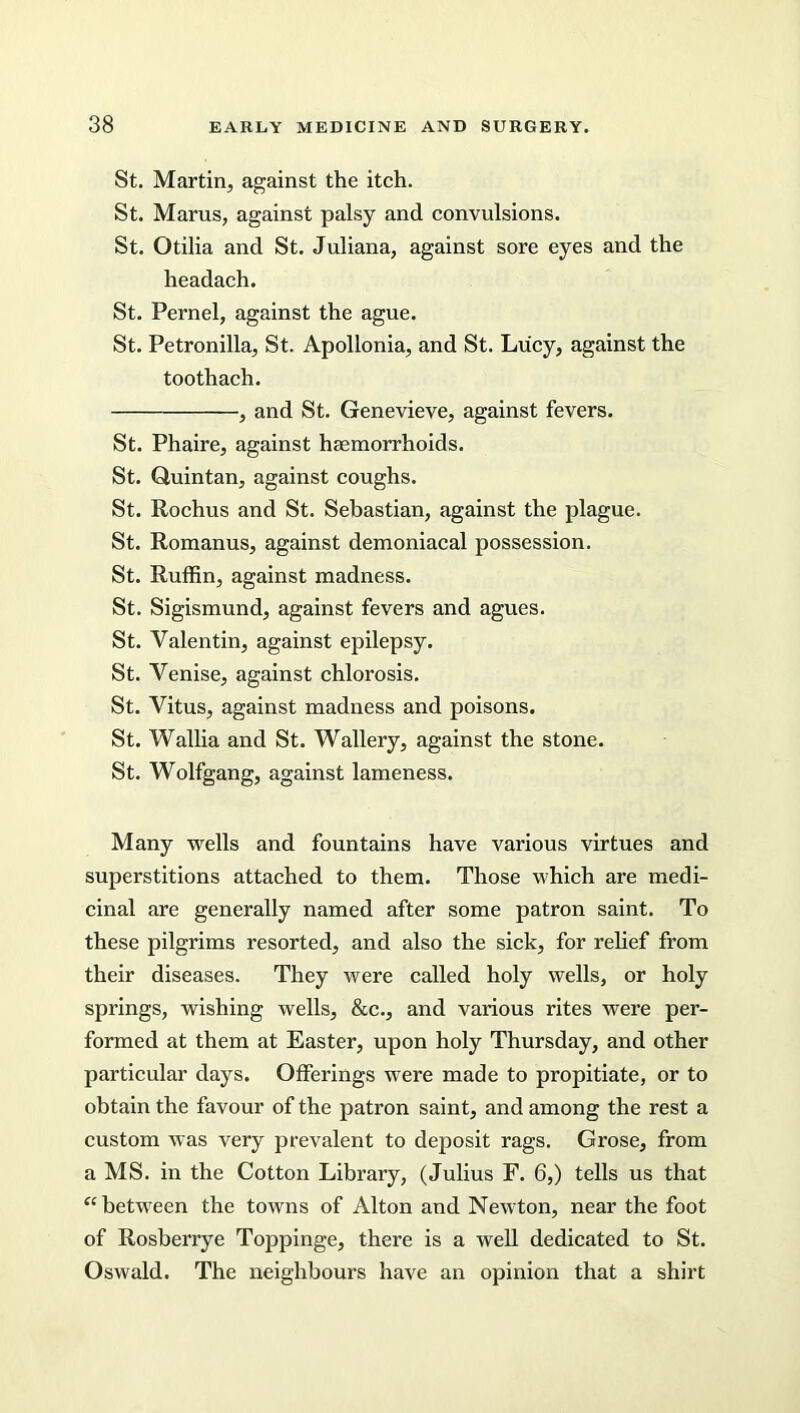 St. Martin, against the itch. St. Mams, against palsy and convulsions. St. Otilia and St. Juliana, against sore eyes and the headach. St. Pernel, against the ague. St. Petronilla, St. Apollonia, and St. Lucy, against the toothach. , and St. Genevieve, against fevers. St. Phaire, against haemorrhoids. St. Quintan, against coughs. St. Rochus and St. Sebastian, against the plague. St. Romanus, against demoniacal possession. St. Ruffin, against madness. St. Sigismund, against fevers and agues. St. Valentin, against epilepsy. St. Venise, against chlorosis. St. Vitus, against madness and poisons. St. Wallia and St. Wallery, against the stone. St. Wolfgang, against lameness. Many wells and fountains have various virtues and superstitions attached to them. Those which are medi- cinal are generally named after some patron saint. To these pilgrims resorted, and also the sick, for relief from their diseases. They were called holy wells, or holy springs, wishing wells, &c., and various rites were per- formed at them at Easter, upon holy Thursday, and other particular days. Offerings were made to propitiate, or to obtain the favour of the patron saint, and among the rest a custom was very prevalent to deposit rags. Grose, from a MS. in the Cotton Library, (Julius F. 6,) tells us that “between the towns of Alton and Newton, near the foot of Rosberrye Toppinge, there is a well dedicated to St. Oswald. The neighbours have an opinion that a shirt