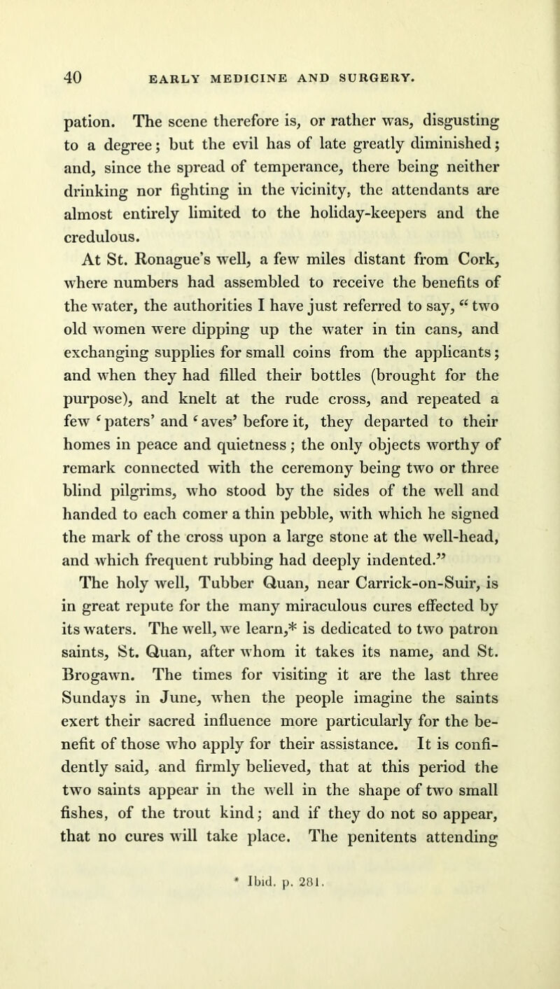 pation. The scene therefore is, or rather was, disgusting to a degree; but the evil has of late greatly diminished; and, since the spread of temperance, there being neither drinking nor fighting in the vicinity, the attendants are almost entirely limited to the holiday-keepers and the credulous. At St. Ronague’s well, a few miles distant from Cork, where numbers had assembled to receive the benefits of the water, the authorities I have just referred to say, u two old women were dipping up the water in tin cans, and exchanging supplies for small coins from the applicants; and when they had filled their bottles (brought for the purpose), and knelt at the rude cross, and repeated a few ‘ paters’ and ‘ aves5 before it, they departed to their homes in peace and quietness; the only objects worthy of remark connected with the ceremony being two or three blind pilgrims, who stood by the sides of the well and handed to each comer a thin pebble, with which he signed the mark of the cross upon a large stone at the well-head, and which frequent rubbing had deeply indented.” The holy well, Tubber Quan, near Carrick-on-Suir, is in great repute for the many miraculous cures effected by its waters. The well, we learn,* is dedicated to two patron saints, St. Quan, after whom it takes its name, and St. Brogawn. The times for visiting it are the last three Sundays in June, when the people imagine the saints exert their sacred influence more particularly for the be- nefit of those who apply for their assistance. It is confi- dently said, and firmly believed, that at this period the two saints appear in the well in the shape of two small fishes, of the trout kind; and if they do not so appear, that no cures will take place. The penitents attending Ibid. p. 281.