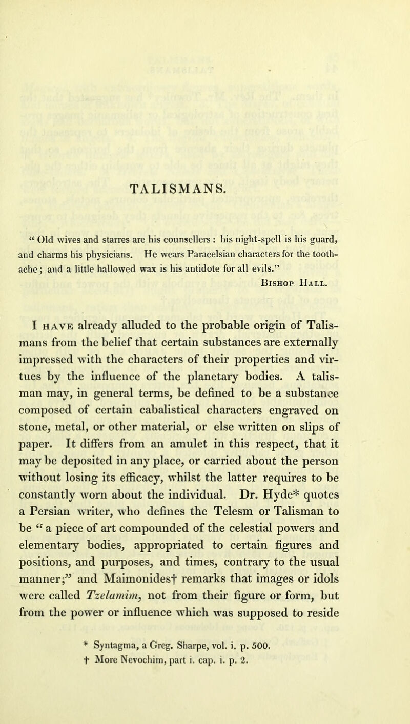 TALISMANS. “ Old wives and starres are his counsellers : his night-spell is his guard, and charms his physicians. He wears Paracelsian characters for the tooth- ache ; and a little hallowed wax is his antidote for all evils.” Bishop Hall. I have already alluded to the probable origin of Talis- mans from the belief that certain substances are externally impressed with the characters of their properties and vir- tues by the influence of the planetary bodies. A talis- man may, in general terms, be defined to be a substance composed of certain cabalistical characters engraved on stone, metal, or other material, or else written on slips of paper. It differs from an amulet in this respect, that it may be deposited in any place, or carried about the person without losing its efficacy, whilst the latter requires to be constantly worn about the individual. Dr. Hyde* quotes a Persian writer, who defines the Telesm or Talisman to be “ a piece of art compounded of the celestial powers and elementary bodies, appropriated to certain figures and positions, and purposes, and times, contrary to the usual manner;” and Maimonidesf remarks that images or idols were called Tzelamim, not from their figure or form, but from the power or influence which was supposed to reside * Syntagma, a Greg. Sharpe, vol. i. p. 500. t More Nevochim, part i. cap. i. p. 2.