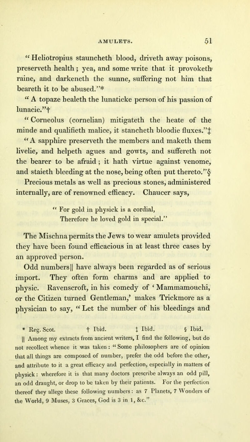 “ Heliotropius stauncheth blood, driveth away poisons, preserveth health ; yea, and some write that it provoke tb raine, and darkeneth the sunne, suffering not him that beareth it to be abused.”* “ A topaze healeth the lunaticke person of his passion of lunacie.”f “ Corneolus (cornelian) mitigateth the heate of the minde and qualifieth malice, it stancheth bloodie fluxes.”J “ A sapphire preserveth the members and maketh them livelie, and helpeth agues and gowts, and suffereth not the bearer to be afraid ; it hath virtue against venome, and staieth bleeding at the nose, being often put thereto.”§ Precious metals as well as precious stones, administered internally, are of renowned efficacy. Chaucer says, “ For gold in physick is a cordial, Therefore he loved gold in special.” The Mischna permits the Jews to wear amulets provided they have been found efficacious in at least three cases by an approved person. Odd numbers|| have always been regarded as of serious import. They often form charms and are applied to physic. Ravenscroft, in his comedy of ‘ Mammamouchi, or the Citizen turned Gentleman,’ makes Trickmore as a physician to say, “ Let the number of his bleedings and * Reg. Scot. t Ibid. J Ibid. § Ibid. || Among my extracts from ancient writers, I find the following, but do not recollect whence it was taken : “ Some philosophers are of opinion that all things are composed of number, prefer the odd before the other, and attribute to it a great efficacy and perfection, especially in matters of physick: wherefore it is that many doctors prescribe always an odd pill, an odd draught, or drop to be taken by their patients. For the perfection thereof they allege these following numbers: as 7 Planets, 7 Wonders of the World, 9 Muses, 3 Graces, God is 3 in 1, &c.”