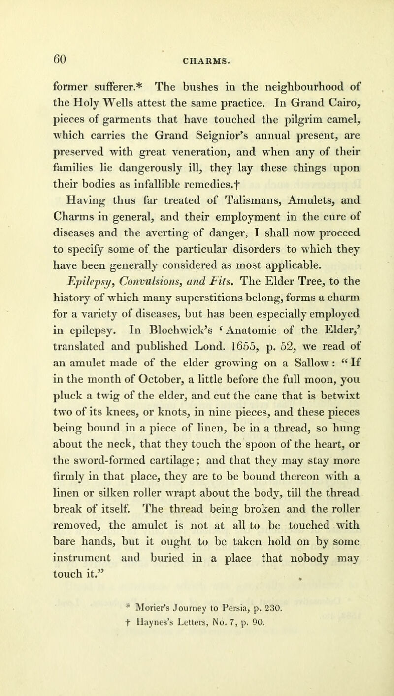 former sufferer.* The bushes in the neighbourhood of the Holy Wells attest the same practice. In Grand Cairo, pieces of garments that have touched the pilgrim camel, which carries the Grand Seignior’s annual present, are preserved with great veneration, and when any of their families lie dangerously ill, they lay these things upon their bodies as infallible remedies.t Having thus far treated of Talismans, Amulets, and Charms in general, and their employment in the cure of diseases and the averting of danger, I shall now proceed to specify some of the particular disorders to which they have been generally considered as most applicable. Epilepsy, Convulsions, and Cits. The Elder Tree, to the history of which many superstitions belong, forms a charm for a variety of diseases, but has been especially employed in epilepsy. In Blochwiclc’s (Anatomie of the Elder,’ translated and published Lond. 1655, p. 52, we read of an amulet made of the elder growing on a Sallow: “ If in the month of October, a little before the full moon, you pluck a twig of the elder, and cut the cane that is betwixt two of its knees, or knots, in nine pieces, and these pieces being bound in a piece of linen, be in a thread, so hung about the neck, that they touch the spoon of the heart, or the sword-formed cartilage; and that they may stay more firmly in that place, they are to be bound thereon with a linen or silken roller wrapt about the body, till the thread break of itself. The thread being broken and the roller removed, the amulet is not at all to be touched with bare hands, but it ought to be taken hold on by some instrument and buried in a place that nobody may touch it.” * Morier’s Journey to Persia, p. 230. t Haynes’s Letters, No. 7, p. 90.