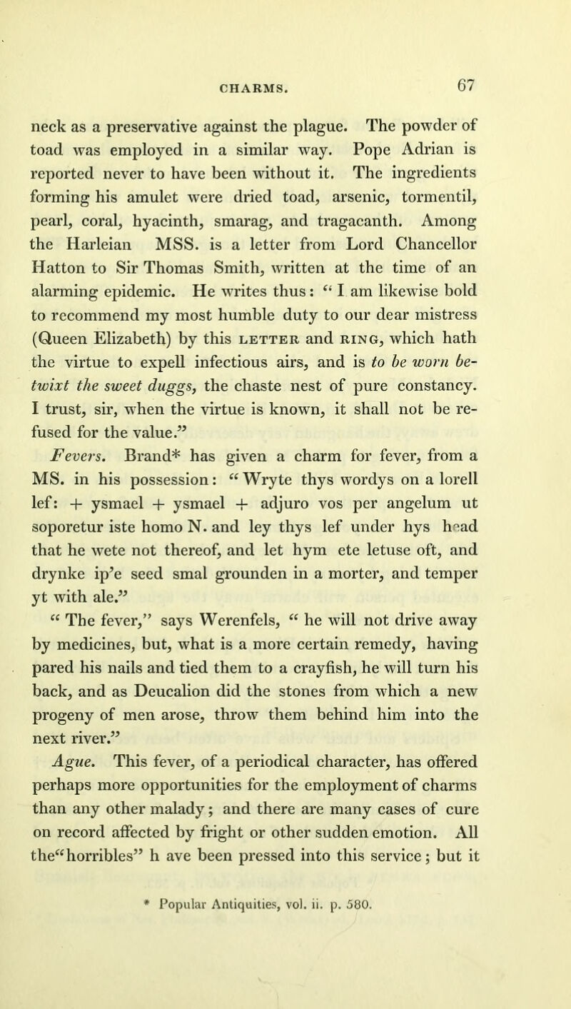 neck as a preservative against the plague. The powder of toad was employed in a similar way. Pope Adrian is reported never to have been without it. The ingredients forming his amulet were dried toad, arsenic, tormentil, pearl, coral, hyacinth, smarag, and tragacanth. Among the Harleian MSS. is a letter from Lord Chancellor Hatton to Sir Thomas Smith, written at the time of an alarming epidemic. He writes thus: “ I am likewise bold to recommend my most humble duty to our dear mistress (Queen Elizabeth) by this letter and ring, which hath the virtue to expell infectious airs, and is to be worn be- twixt the sweet duggs, the chaste nest of pure constancy. I trust, sir, when the virtue is known, it shall not be re- fused for the value.” Fevers. Brand* has given a charm for fever, from a MS. in his possession: “ Wryte thys wordys on a lorell lef: + ysmael + ysmael + adjuro vos per angelum ut soporetur iste homo N. and ley thys lef under hys h°ad that he wete not thereof, and let hym ete letuse oft, and drynke ip’e seed smal grounden in a morter, and temper yt with ale.” “ The fever,” says Werenfels, “ he will not drive away by medicines, but, what is a more certain remedy, having pared his nails and tied them to a crayfish, he will turn his back, and as Deucalion did the stones from which a new progeny of men arose, throw them behind him into the next river.” Ague. This fever, of a periodical character, has offered perhaps more opportunities for the employment of charms than any other malady; and there are many cases of cure on record affected by fright or other sudden emotion. All the“horribles” h ave been pressed into this service; but it