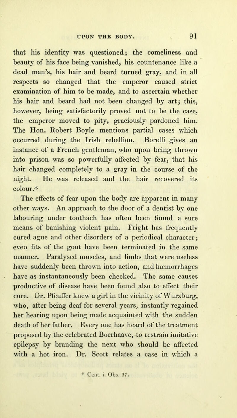 that his identity was questioned; the comeliness and beauty of his face being vanished, his countenance like a dead man’s, his hair and beard turned gray, and in all respects so changed that the emperor caused strict examination of him to be made, and to ascertain whether his hair and beard had not been changed by art; this, however, being satisfactorily proved not to be the case, the emperor moved to pity, graciously pardoned him. The Hon. Robert Boyle mentions partial cases which occurred during the Irish rebellion. Borelli gives an instance of a French gentleman, who upon being thrown into prison was so powerfully affected by fear, that his hair changed completely to a gray in the course of the night. He was released and the hair recovered its colour.* The effects of fear upon the body are apparent in many other ways. An approach to the door of a dentist by one labouring under toothach has often been found a sure means of banishing violent pain. Fright has frequently cured ague and other disorders of a periodical character; even fits of the gout have been terminated in the same manner. Paralysed muscles, and limbs that were useless have suddenly been thrown into action, and haemorrhages have as instantaneously been checked. The same causes productive of disease have been found also to effect their cure. Dr. Pfeuffer knew a girl in the vicinity of Wurzburg, who, after being deaf for several years, instantly regained her hearing upon being made acquainted with the sudden death of her father. Every one has heard of the treatment proposed by the celebrated Boerhaave, to restrain imitative epilepsy by branding the next who should be affected with a hot iron. Dr. Scott relates a case in which a * Cent. i. Obs. 37.