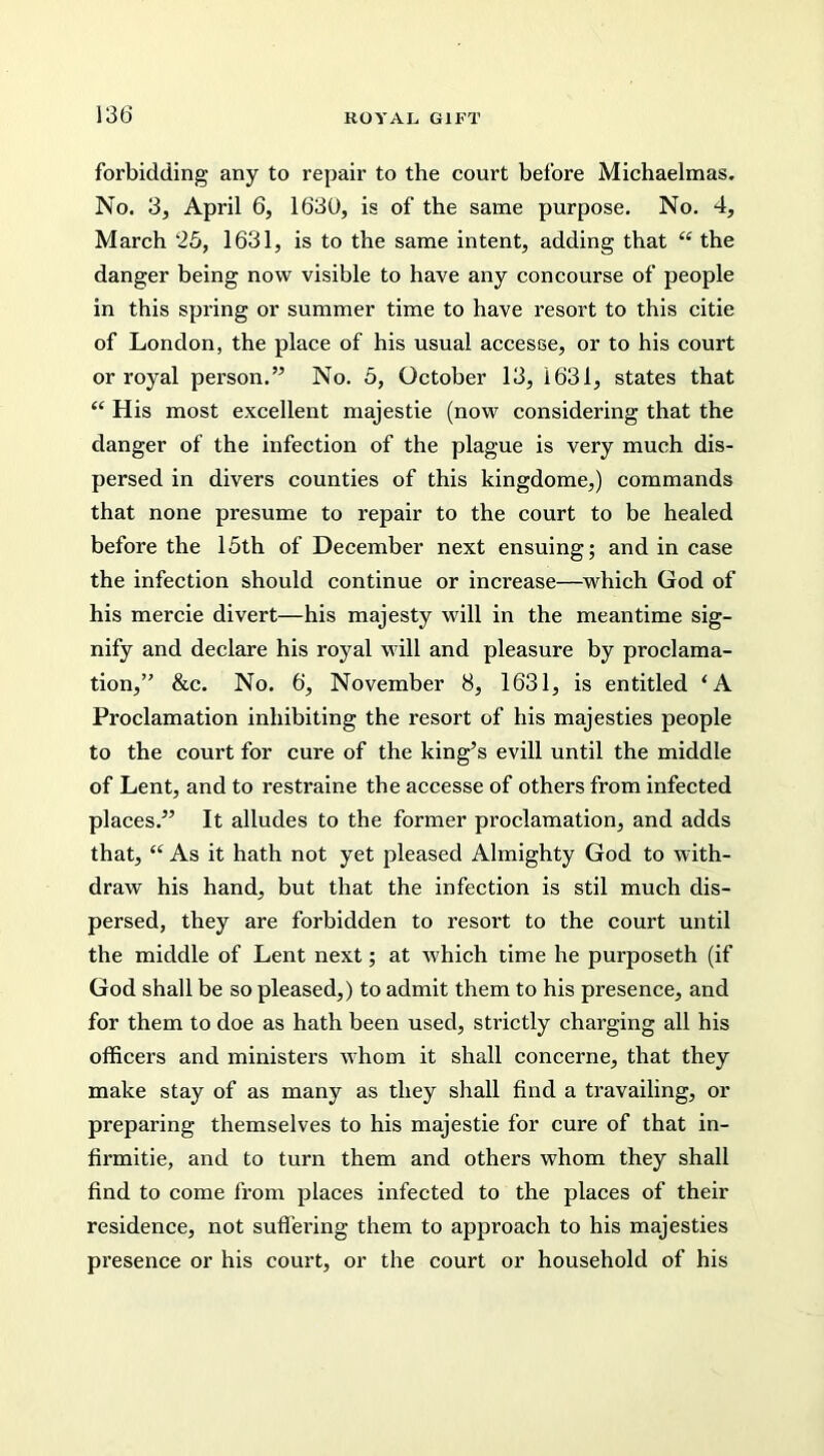 forbidding any to repair to the court before Michaelmas. No. 3, April 6, 1630, is of the same purpose. No. 4, March 25, 1631, is to the same intent, adding that “ the danger being now visible to have any concourse of people in this spring or summer time to have resort to this citie of London, the place of his usual accesse, or to his court or royal person.” No. 5, October 13, 1631, states that <c His most excellent majestie (now considering that the danger of the infection of the plague is very much dis- persed in divers counties of this kingdome,) commands that none presume to repair to the court to be healed before the 15th of December next ensuing; and in case the infection should continue or increase—which God of his mercie divert—his majesty will in the meantime sig- nify and declare his royal will and pleasure by proclama- tion,” &c. No. 6, November 8, 1631, is entitled ‘A Proclamation inhibiting the resort of his majesties people to the court for cure of the king’s evill until the middle of Lent, and to restraine the accesse of others from infected places.” It alludes to the former proclamation, and adds that, “ As it hath not yet pleased Almighty God to with- draw his hand, but that the infection is stil much dis- persed, they are forbidden to resort to the court until the middle of Lent next; at which time he purposeth (if God shall be so pleased,) to admit them to his presence, and for them to doe as hath been used, strictly charging all his officers and ministers whom it shall concerne, that they make stay of as many as they shall find a travailing, or preparing themselves to his majestie for cure of that in- firmitie, and to turn them and others whom they shall find to come from places infected to the places of their residence, not suffering them to approach to his majesties presence or his court, or the court or household of his