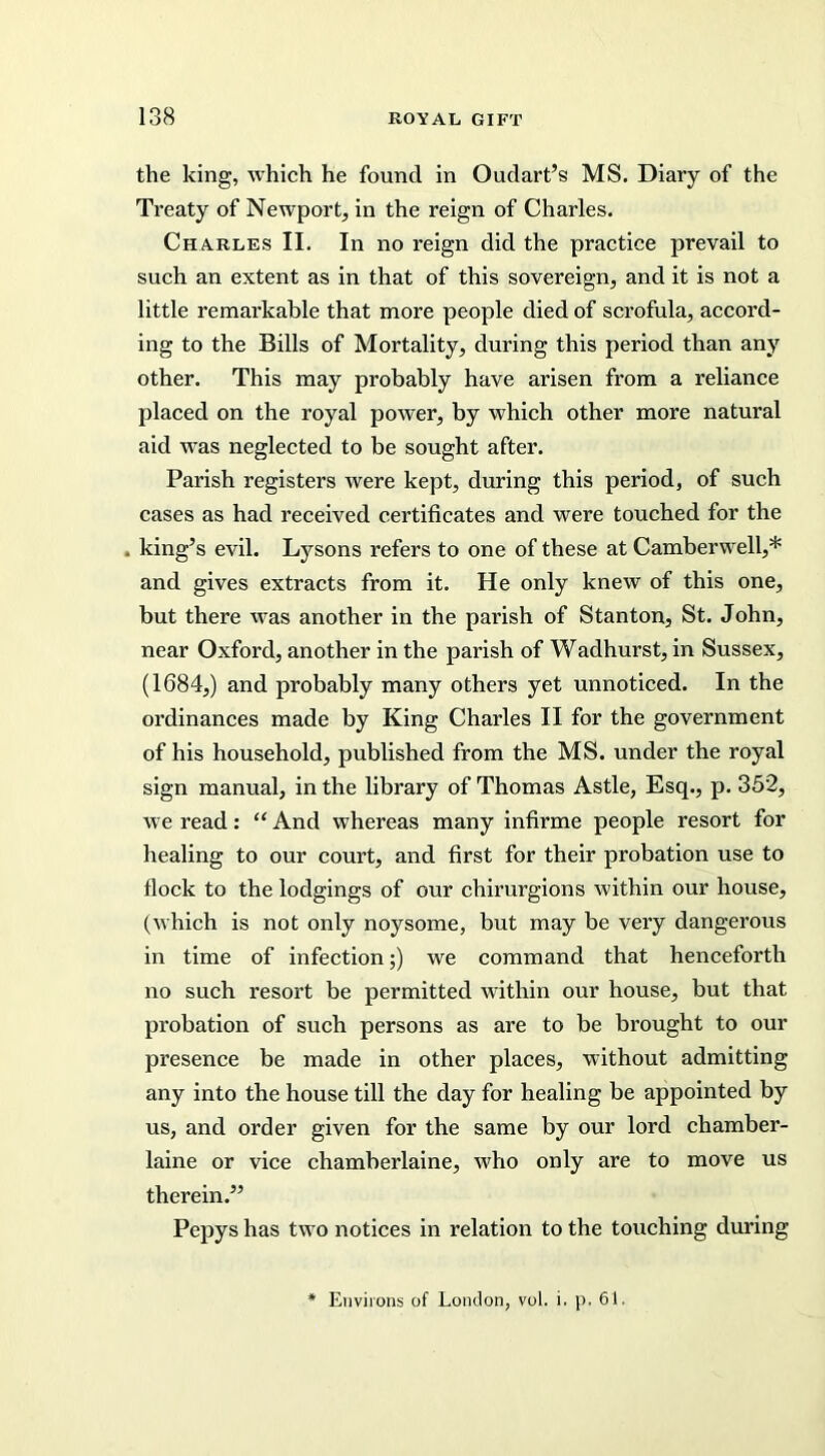 the king, which he found in Oudart’s MS. Diary of the Treaty of Newport, in the reign of Charles. Charles II. In no reign did the practice prevail to such an extent as in that of this sovereign, and it is not a little remarkable that more people died of scrofula, accord- ing to the Bills of Mortality, during this period than any other. This may probably have arisen from a reliance placed on the royal power, by which other more natural aid was neglected to be sought after. Parish registers were kept, during this period, of such cases as had received certificates and were touched for the . king’s evil. Lysons refers to one of these at Camberwell,* and gives extracts from it. He only knew of this one, but there was another in the parish of Stanton, St. John, near Oxford, another in the parish of Wadhurst, in Sussex, (1684,) and probably many others yet unnoticed. In the ordinances made by King Charles II for the government of his household, published from the MS. under the royal sign manual, in the library of Thomas Astle, Esq., p. 352, we read: “ And whereas many infirme people resort for healing to our court, and first for their probation use to flock to the lodgings of our chirurgions within our house, (which is not only noysome, but may be very dangerous in time of infection;) we command that henceforth no such resort be permitted within our house, but that probation of such persons as are to be brought to our presence be made in other places, without admitting any into the house till the day for healing be appointed by us, and order given for the same by our lord chamber- laine or vice chamberlaine, who only are to move us therein.” Pepys has two notices in relation to the touching during Environs of London, vol. i. p. 61.