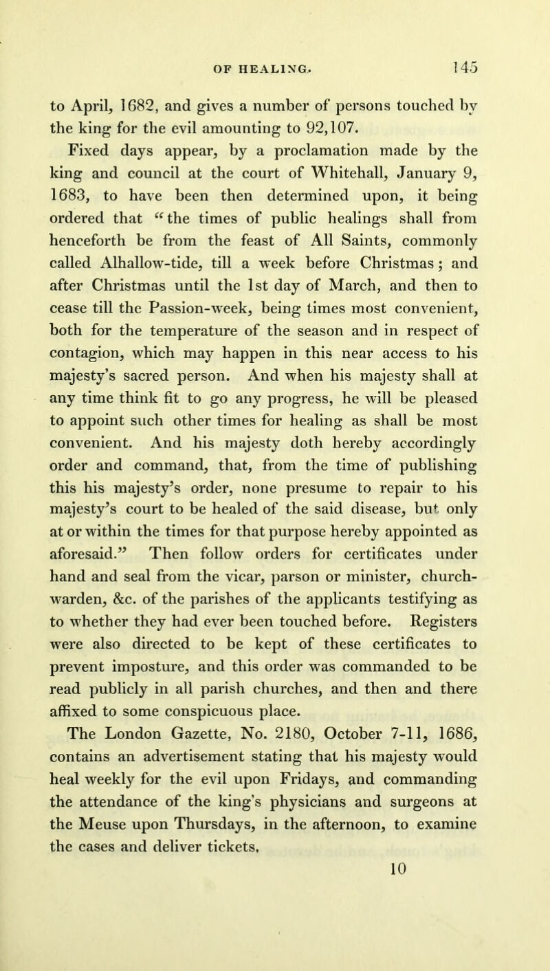 to April, 1682, and gives a number of persons touched bv the king for the evil amounting to 92,107. Fixed days appear, by a proclamation made by the king and council at the court of Whitehall, January 9, 1683, to have been then determined upon, it being ordered that “the times of public healings shall from henceforth be from the feast of All Saints, commonly called Alhallow-tide, till a week before Christmas; and after Christmas until the 1st day of March, and then to cease till the Passion-week, being times most convenient, both for the temperature of the season and in respect of contagion, which may happen in this near access to his majesty’s sacred person. And when his majesty shall at any time think fit to go any progress, he will be pleased to appoint such other times for healing as shall be most convenient. And his majesty doth hereby accordingly order and command, that, from the time of publishing this his majesty’s order, none presume to repair to his majesty’s court to be healed of the said disease, but only at or within the times for that purpose hereby appointed as aforesaid.” Then follow orders for certificates under hand and seal from the vicar, parson or minister, church- warden, &c. of the parishes of the applicants testifying as to whether they had ever been touched before. Registers were also directed to be kept of these certificates to prevent imposture, and this order was commanded to be read publicly in all parish churches, and then and there affixed to some conspicuous place. The London Gazette, No. 2180, October 7-11, 1686, contains an advertisement stating that his majesty would heal weekly for the evil upon Fridays, and commanding the attendance of the king’s physicians and surgeons at the Meuse upon Thursdays, in the afternoon, to examine the cases and deliver tickets, 10