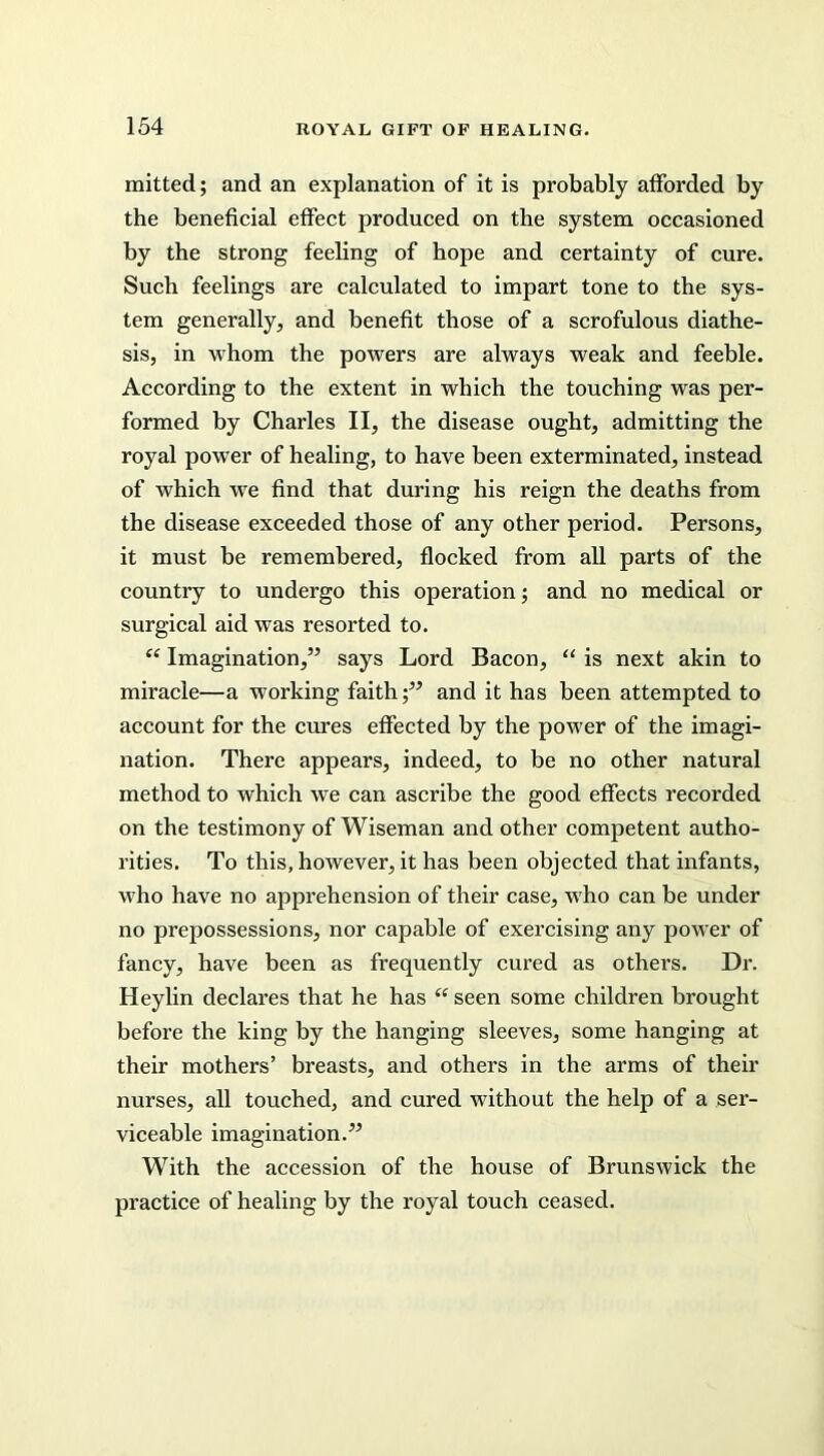 mitted; and an explanation of it is probably afforded by the beneficial effect produced on the system occasioned by the strong feeling of hope and certainty of cure. Such feelings are calculated to impart tone to the sys- tem generally, and benefit those of a scrofulous diathe- sis, in whom the powers are always weak and feeble. According to the extent in which the touching was per- formed by Charles II, the disease ought, admitting the royal power of healing, to have been exterminated, instead of which we find that during his reign the deaths from the disease exceeded those of any other period. Persons, it must be remembered, flocked from all parts of the country to undergo this operation; and no medical or surgical aid was resorted to. “ Imagination,” says Lord Bacon, “ is next akin to miracle—a working faithand it has been attempted to account for the cures effected by the power of the imagi- nation. There appears, indeed, to be no other natural method to which we can ascribe the good effects recorded on the testimony of Wiseman and other competent autho- rities. To this, however, it has been objected that infants, who have no apprehension of their case, who can be under no prepossessions, nor capable of exercising any power of fancy, have been as frequently cured as others. Dr. Heylin declares that he has “ seen some children brought before the king by the hanging sleeves, some hanging at their mothers’ breasts, and others in the arms of their nurses, all touched, and cured without the help of a ser- viceable imagination.” With the accession of the house of Brunswick the practice of healing by the royal touch ceased.