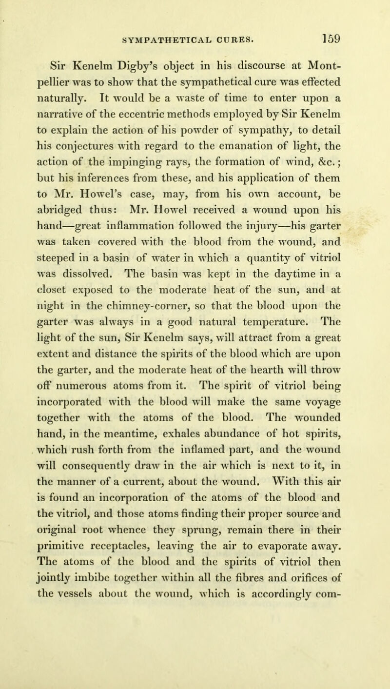 Sir Kenelm Digby’s object in his discourse at Mont- pellier was to show that the sympathetical cure was effected naturally. It would be a waste of time to enter upon a narrative of the eccentric methods employed by Sir Kenelm to explain the action of his powder of sympathy, to detail his conjectures with regard to the emanation of light, the action of the impinging rays, the formation of wind, &c.; but his inferences from these, and his application of them to Mr. Howel’s case, may, from his own account, be abridged thus: Mr. Howel received a wound upon his hand—great inflammation followed the injury—his garter was taken covered with the blood from the wound, and steeped in a basin of water in which a quantity of vitriol was dissolved. The basin was kept in the daytime in a closet exposed to the moderate heat of the sun, and at night in the chimney-corner, so that the blood upon the garter was always in a good natural temperature. The light of the sun. Sir Kenelm says, will attract from a great extent and distance the spirits of the blood which are upon the garter, and the moderate heat of the hearth will throw off numerous atoms from it. The spirit of vitriol being incorporated with the blood will make the same voyage together with the atoms of the blood. The wounded hand, in the meantime, exhales abundance of hot spirits, which rush forth from the inflamed part, and the wound will consequently draw in the air which is next to it, in the manner of a current, about the wound. With this air is found an incorporation of the atoms of the blood and the vitriol, and those atoms finding their proper source and original root whence they sprung, remain there in their primitive receptacles, leaving the air to evaporate away. The atoms of the blood and the spirits of vitriol then jointly imbibe together within all the fibres and orifices of the vessels about the wound, which is accordingly com-