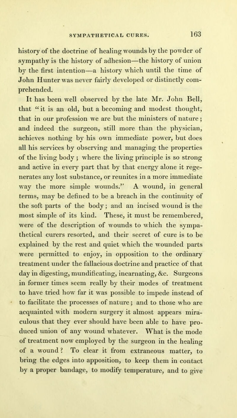 history of the doctrine of healing wounds by the powder of sympathy is the history of adhesion—the history of union by the first intention—a history which until the time of John Hunter was never fairly developed or distinctly com- prehended. It has been well observed by the late Mr. John Bell, that “it is an old, but a becoming and modest thought, that in our profession we are but the ministers of nature; and indeed the surgeon, still more than the physician, achieves nothing by his own immediate power, but does all his services by observing and managing the properties of the living body ; where the living principle is so strong and active in every part that by that energy alone it rege- nerates any lost substance, or reunites in a more immediate way the more simple wounds.5’ A wound, in general terms, may be defined to be a breach in the continuity of the soft parts of the body; and an incised wound is the most simple of its kind. These, it must be remembered, were of the description of wounds to which the sympa- thetical curers resorted, and their secret of cure is to be explained by the rest and quiet which the wounded parts were permitted to enjoy, in opposition to the ordinary treatment under the fallacious doctrine and practice of that day in digesting, mundificating, incarnating, &c. Surgeons in former times seem really by their modes of treatment to have tried how far it was possible to impede instead of to facilitate the processes of nature; and to those who are acquainted with modern surgery it almost appears mira- culous that they ever should have been able to have pro- duced union of any wound whatever. What is the mode of treatment now employed by the surgeon in the healing of a wound ? To clear it from extraneous matter, to bring the edges into apposition, to keep them in contact by a proper bandage, to modify temperature, and to give