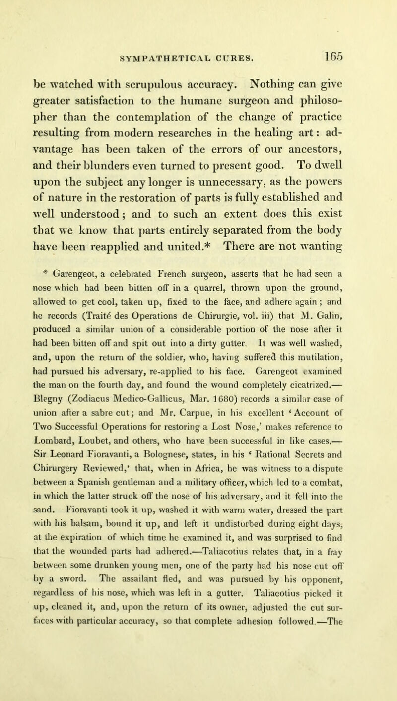 be watched with scrupulous accuracy. Nothing can give greater satisfaction to the humane surgeon and philoso- pher than the contemplation of the change of practice resulting from modern researches in the healing art: ad- vantage has been taken of the errors of our ancestors, and their blunders even turned to present good. To dwell upon the subject any longer is unnecessary, as the powers of nature in the restoration of parts is fully established and well understood; and to such an extent does this exist that we know that parts entirely separated from the body have been reapplied and united.* There are not wanting * Garengeot, a celebrated French surgeon, asserts that he had seen a nose which had been bitten off in a quarrel, thrown upon the ground, allowed to get cool, taken up, fixed to the face, and adhere again; and he records (Traite des Operations de Chirurgie, vol. iii) that M. Galin, produced a similar union of a considerable portion of the nose after it had been bitten off and spit out into a dirty gutter. It was well washed, and, upon the return of the soldier, who, having suffered this mutilation, had pursued his adversary, re-applied to his face. Garengeot ixamined the man on the fourth day, and found the wound completely cicatrized.— Blegny (Zodiacus Medico-Gallicus, Mar. 1680) records a similar case of union after a sabre cut; and Mr. Carpue, in his excellent ‘Account of Two Successful Operations for restoring a Lost Nose,’ makes reference to Lombard, Loubet, and others, who have been successful in like cases.— Sir Leonard Fioravanti, a Bolognese, states, in his ‘ Rational Secrets and Chirurgery Reviewed,’ that, when in Africa, he was witness to a dispute between a Spanish gentleman and a military officer, which led to a combat, in which the latter struck off the nose of his adversary, and it fell into the sand. Fioravanti look it up, washed it with warm water, dressed the part with his balsam, bound it up, and left it undisturbed during eight days, at the expiration of which time he examined it, and was surprised to find that the wounded parts had adhered.—Taliacotius relates that, in a fray between some drunken young men, one of the party had his nose cut off by a sword. The assailant fled, and was pursued by his opponent, regardless of his nose, which was left in a gutter. Taliacotius picked it up, cleaned it, and, upon the return of its owner, adjusted the cut sur- faces with particular accuracy, so that complete adhesion followed—The