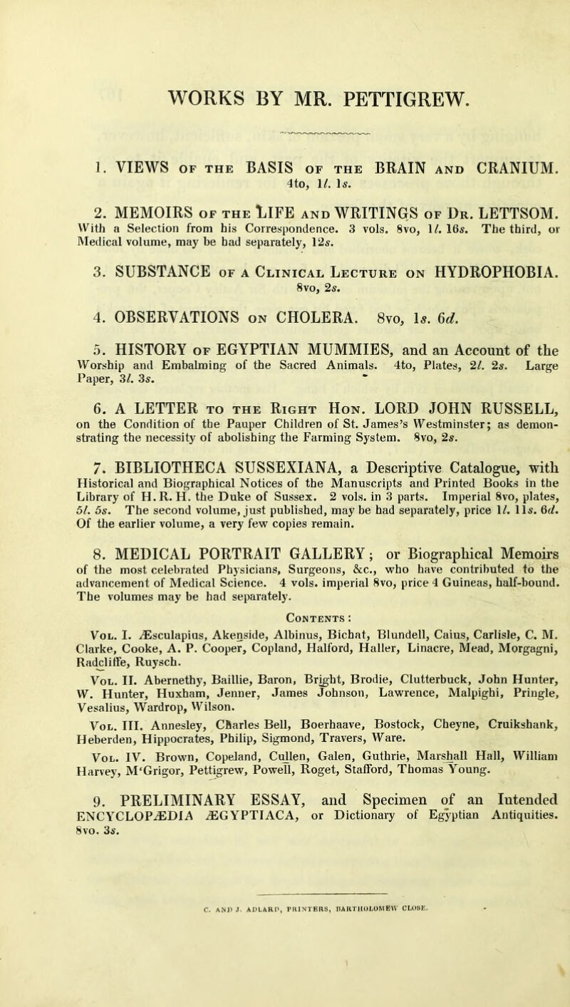 WORKS BY MR. PETTIGREW. 1. VIEWS OF THE BASIS OF THE BRAIN AND CRANIUM. 4 to, 1/. Is. 2. MEMOIRS of the LIFE and WRITINGS of Dr. LETTSOM. With a Selection from his Correspondence. 3 vols. 8vo, 1/. 16s. The third, or Medical volume, may be had separately, 12s. 3. SUBSTANCE of a Clinical Lecture on HYDROPHOBIA. 8vo, 2s. 4. OBSERVATIONS on CHOLERA. 8vo, Is. 6d. 5. HISTORY of EGYPTIAN MUMMIES, and an Account of the Worship and Embalming of the Sacred Animals. 4to, Plates, 2l. 2s. Large Paper, 3/. 3s. 6. A LETTER to the Right Hon. LORD JOHN RUSSELL, on the Condition of the Pauper Children of St. James’s Westminster; as demon- strating the necessity of abolishing the Farming System. 8vo, 2s. 7. BIBLIOTHECA SUSSEXIANA, a Descriptive Catalogue, with Historical and Biographical Notices of the Manuscripts and Printed Books in the Library of H.R. H. the Duke of Sussex. 2 vols. in 3 parts. Imperial 8vo, plates, 51. 5s. The second volume, just published, may be had separately, price 1/. 11s. 6d. Of the earlier volume, a very few copies remain. 8. MEDICAL PORTRAIT GALLERY; or Biographical Memoirs of the most celebrated Physicians, Surgeons, &c., who have contributed to the advancement of Medical Science. 4 vols. imperial 8vo, price 4 Guineas, half-bound. The volumes may be had separately. Contents: Vol. I. Aisculapius, Akenside, Albinus, Bichat, Blundell, Caius, Carlisle, C. M. Clarke, Cooke, A. P. Cooper, Copland, Halford, Haller, Linacre, Mead, Morgagni, Radcliife, Ruysch. Vol. II. Abernethy, Baillie, Baron, Bright, Brodie, Clutterbuck, John Hunter, W. Hunter, Huxham, Jenner, James Johnson, Lawrence, Malpighi, Pringle, Vesalius, Wardrop, Wilson. Vol. III. Annesley, Charles Bell, Boerhaave, Bostock, Cheyne, Cruikshank, Heberden, Hippocrates, Philip, Sigmond, Travers, Ware. Vol. IV. Brown, Copeland, Cullen, Galen, Guthrie, Marshall Hall, William Harvey, M'Grigor, Pettigrew, Powell, Roget, Stafford, Thomas Young. 9. PRELIMINARY ESSAY, and Specimen of an Intended ENCYCLOPAEDIA AEGYPTIACA, or Dictionary of Egyptian Antiquities. 8vo. 3s. C. ANJ) J. ADLARP, PRINTERS, BARTHOLOMEW CLOSE.