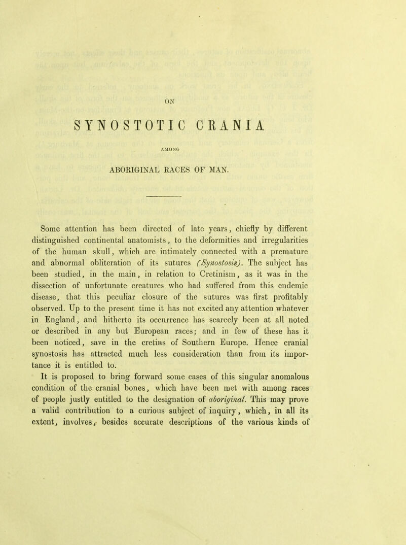 SYNOSTOTIC CRANIA AMONG ABORIGINAL RACES OF MAN. Some attention has been directed of late years, chiefly by different distinguished continental anatomists, to the deformities and irregularities of the human skull, which are intimately connected with a premature and abnormal obhteration of its sutures (Si/nostosis). The subject has been studied, in the main, in relation to Cretinism, as it was in the dissection of unfortunate creatures who had suffered from this endemic disease, that this peculiar closure of the sutures was first profitably observed. Up to the present time it has not excited any attention whatever in England, and hitherto its occurrence has scarcely been at all noted or described in any but European races; and in few of these has it been noticed, save in the cretins of Southern Europe. Hence cranial synostosis has attracted much less consideration than from its impor- tance it is entitled to. It is proposed to bring forward some cases of this singular anomalous condition of the cranial bones, which have been met with among races of people justly entitled to the designation of aboriginal. This may prove a valid contribution to a curious subject of inquiry, which, in all its extent, involves,- besides accurate descriptions of the various kinds of
