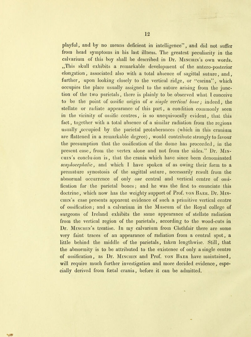 playful, and by no means deficient in intelligence, and did not suffer from head symptoms in his last illness. The greatest peculiarity in the calvarium of this boy shall be described in Dr. Minchin's own words. „This skull exhibits a remarkable development of the antero-posterior elongation, associated also with a total absence of sagittal suture, and, further, upon looking closely to the vertical ridge, or carina, which occupies the place usually assigned to the suture arising from the junc- tion of the two parietals, there is plainly to be observed what T conceive to be the point of ossific origin of a single vertical bone; indeed, the stellate or radiate appearance of this part, a condition commonly seen in the vicinity of ossific centres, is so unequivocally evident, that this fact, together with a total absence of a similar radiation from the regions usually ^occupied by the parietal protuberances (which in this cranium are flattened in a remarkable degree), would contribute strongly to favour the presumption that the ossification of the dome has proceeded, in the present case, from the vertex alone and not from the sides. Dr. Min- chin's conclusion is, that the crania which have since been denominated scajjhocephalic, and which I have spoken of as owing their form to a premature synostosis of the sagittal suture, necessarily result from the abnormal occurrence of only one central and vertical centre of ossi- fication for the parietal bones; and he was the first to enunciate this doctrine, which now has the weighty support of Prof, von Baer. Dr. Min- chin's case presents apparent evidence of such a primitive vertical centre of ossification; and a calvarium in the Museum of the Royal college of surgeons of Ireland exhibits the same appearance of stellate radiation from the vertical region of the parietals, according to the wood-cuts in Dr. Minchin's treatise. In my calvarium from Clothfair there are some very faint traces of an appearance of radiation from a central spot, a little behind the middle of the parietals, taken lengthwise. Still, that the abnormity is to be attributed to the existence of only a single centre of ossification, as Dr. Minchin and Prof, von Baer have maintained, will require much further investigation and more decided evidence, espe- cially derived from foetal crania, before it can be admitted.