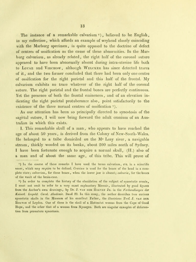 The instance of a remarkable calvarium '), believed to be English, in my collection , which affords an example of vvryhead closely coinciding with the Marburg specimen, is quite opposed to the doctrine of defect of centres of ossification as the cause of these abnormities. In the Mar- burg calvarium, as already related, the right half of the coronal suture appeared to have been abnormally absent during intra-uterine life both to LucAE and Virchow , although Welcker has since detected traces of it, and the two former concluded that there had been only one centre of ossification for the right parietal and this half of the frontal. My calvarium exhibits no trace whatever of the right half of the coronal suture. The right parietal and the frontal bones are perfectly continuous. Yet the presence of both the frontal eminences, and of an elevation in- dicating the right parietal protuberance also, point satisfactorily to the existence of the three normal centres of ossification -). As our attention has been so principally directed to synostosis of the sagittal suture, I will now bring forward the adult cranium of an Aus- tralian in which this exists. I. This remarkable skull of a man, who appears to have reached the age of about 50 years, is derived from the Colony of New-South-Wales. He belonged to a tribe domiciled on the M^ Leay river, a navigable stream, thickly wooded on its banks, about 200 miles north of Sydney. I have been fortunate enough to acquire a normal skull, (11.) also of a man and of about the same age, of this tribe. This will prove of ') III the course of these remarks I have used the terms calvarium, etc. in a scientific sense, which may require to be defined. Cranium is used for the bones of llie head in a com- plete state; caloarium, for tliese boues, when the lower jaw is absent; caloaria, for the bones of the vault of the brain-case. *) In order to com[)lete the history of the elucidation of the subject of synostolic crania, I must not omit to refer to a very exact explanatory Memoir, illustrated by good figures from the Author's own drawings, by Dr. J. van der Hoeven Jr. in the Vcrharidlunijen der Kauerl. Leopold. Carol. Akadeniie. Baud 29. In this essay, the author describes two curious synostolic skulls in the Museum of his excellent Father, the illustrious Prof. J. van deb Hoeven of Leydcn. One of these is the skull of a Hottentot woman from the Cape of Good Hope, and the other that of a woman from Nymegen. Both are singular examples of deforma- tion from premature synostosis.