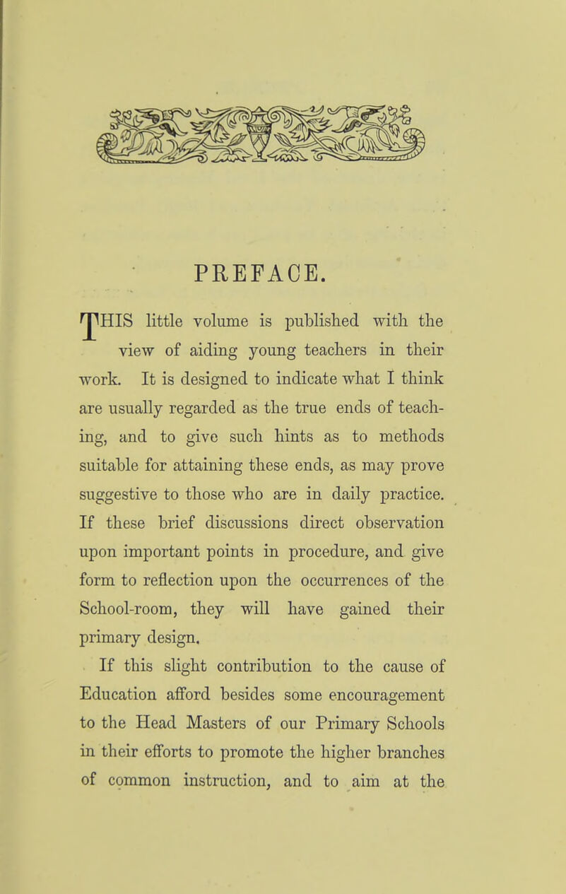 PREFACE. ^HIS little volume is published with the view of aiding young teachers in their work. It is designed to indicate what I think are usually regarded as the true ends of teach- ing, and to give such hints as to methods suitable for attaining these ends, as may prove suggestive to those who are in daily practice. If these brief discussions direct observation upon important points in procedure, and give form to reflection upon the occurrences of the School-room, they will have gained their primary design. If this slight contribution to the cause of Education afi'ord besides some encouragement to the Head Masters of our Primary Schools in their efforts to promote the higher branches of common instruction, and to aim at the