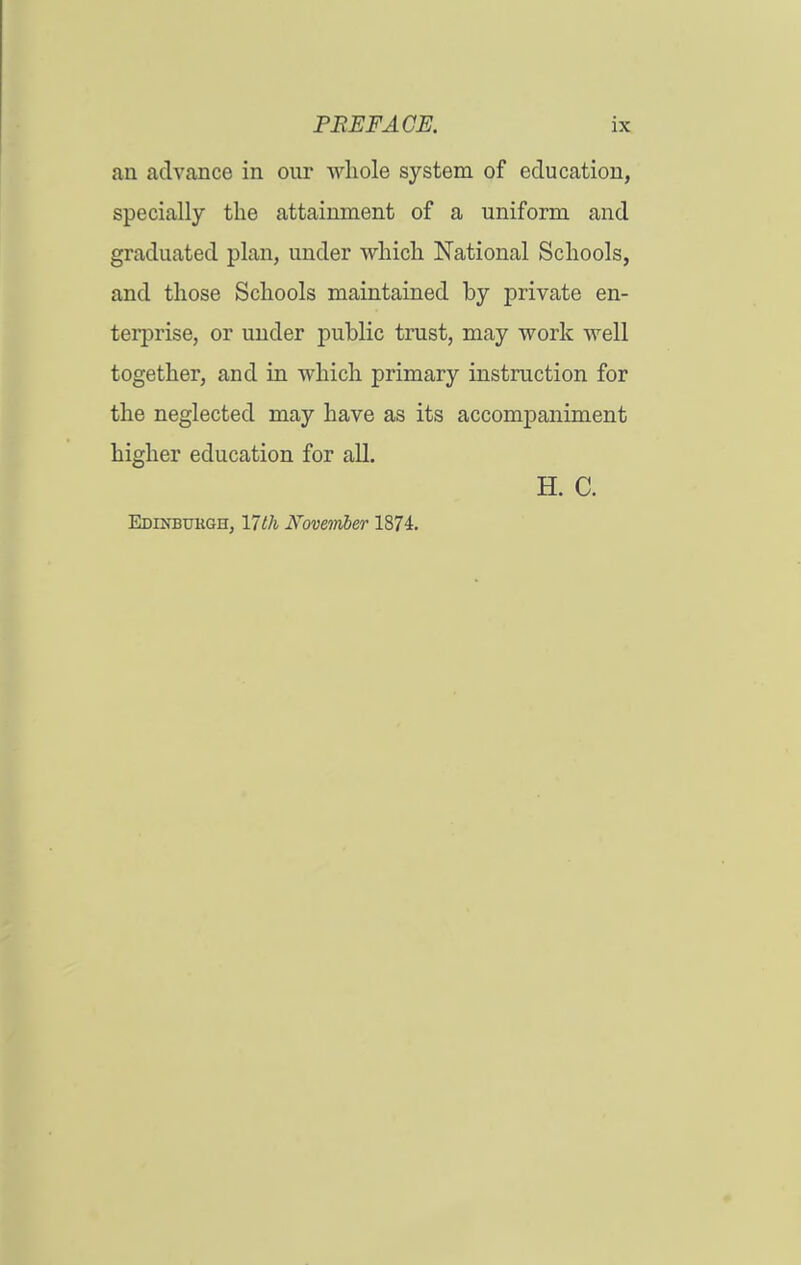 an advance in our whole system of education, specially the attainment of a uniform and graduated plan, under which National Schools, and those Schools maintained by private en- terprise, or under public trust, may work well together, and in which primary instruction for the neglected may have as its accompaniment higher education for all. H. C. Edinbukgh, nth Ifovejnber 1874.