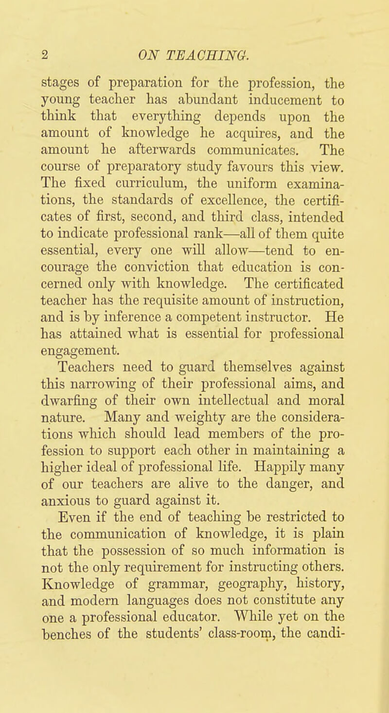 stages of preparation for the profession, the young teacher has abundant inducement to think that everything dej)ends upon the amount of knowledge he acquires, and the amount he afterwards communicates. The course of preparatory study favours this view. Tlie fixed curriculum, tlie uniform examina- tions, the standards of excellence, the certifi- cates of first, second, and third class, intended to indicate professional rank—all of them quite essential, every one will allow—tend to en- courage the conviction that education is con- cerned only with knowledge. The certificated teacher has the requisite amount of instruction, and is by inference a competent instructor. He has attained what is essential for professional engagement. Teachers need to guard themselves against this narrowing of their professional aims, and dwarfing of their own intellectual and moral nature. Many and weighty are the considera- tions which should lead members of the pro- fession to support each other in maintaining a higher ideal of professional life. Happily many of our teachers are alive to the danger, and anxious to guard against it. Even if the end of teaching be restricted to the communication of knowledge, it is plain that the possession of so much information is not the only requirement for instructing others. Knowledge of grammar, geography, history, and modern languages does not constitute any one a professional educator. While yet on the benches of the students' class-room, the candi-
